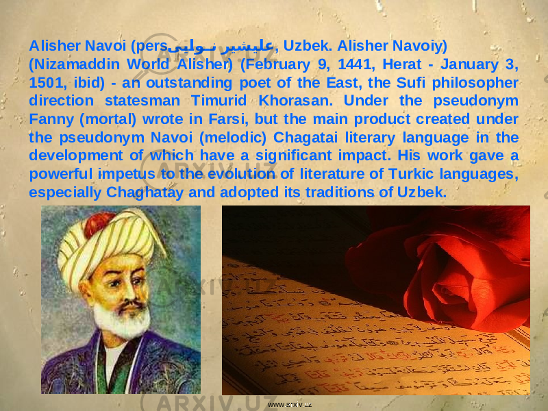www.arxiv.uzAlisher Navoi (pers. ی�ی�او ��ن ریشیلع , Uzbek. Alisher Navoiy) (Nizamaddin World Alisher) (February 9, 1441, Herat - January 3, 1501, ibid) - an outstanding poet of the East, the Sufi philosopher direction statesman Timurid Khorasan. Under the pseudonym Fanny (mortal) wrote in Farsi, but the main product created under the pseudonym Navoi (melodic) Chagatai literary language in the development of which have a significant impact. His work gave a powerful impetus to the evolution of literature of Turkic languages, especially Chaghatay and adopted its traditions of Uzbek. 