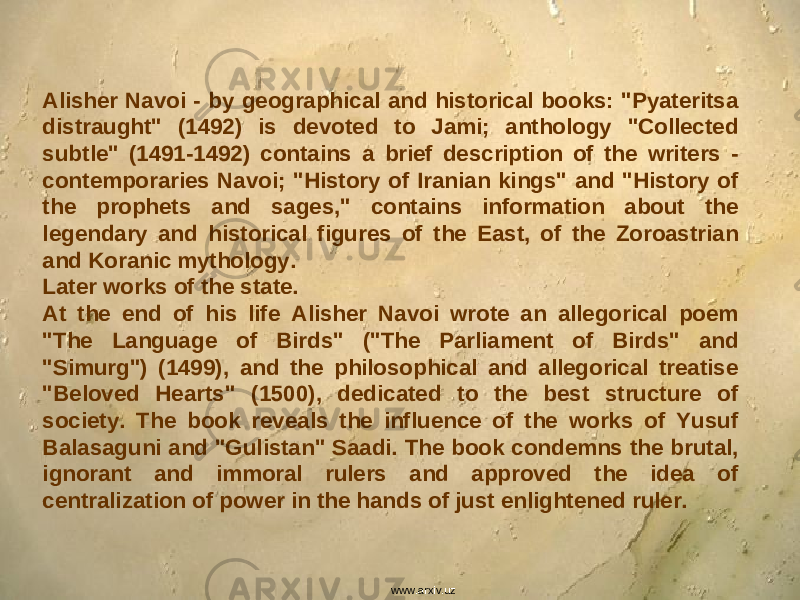 Alisher Navoi - by geographical and historical books: &#34;Pyateritsa distraught&#34; (1492) is devoted to Jami; anthology &#34;Collected subtle&#34; (1491-1492) contains a brief description of the writers - contemporaries Navoi; &#34;History of Iranian kings&#34; and &#34;History of the prophets and sages,&#34; contains information about the legendary and historical figures of the East, of the Zoroastrian and Koranic mythology. Later works of the state. At the end of his life Alisher Navoi wrote an allegorical poem &#34;The Language of Birds&#34; (&#34;The Parliament of Birds&#34; and &#34;Simurg&#34;) (1499), and the philosophical and allegorical treatise &#34;Beloved Hearts&#34; (1500), dedicated to the best structure of society. The book reveals the influence of the works of Yusuf Balasaguni and &#34;Gulistan&#34; Saadi. The book condemns the brutal, ignorant and immoral rulers and approved the idea of centralization of power in the hands of just enlightened ruler. www.arxiv.uz 