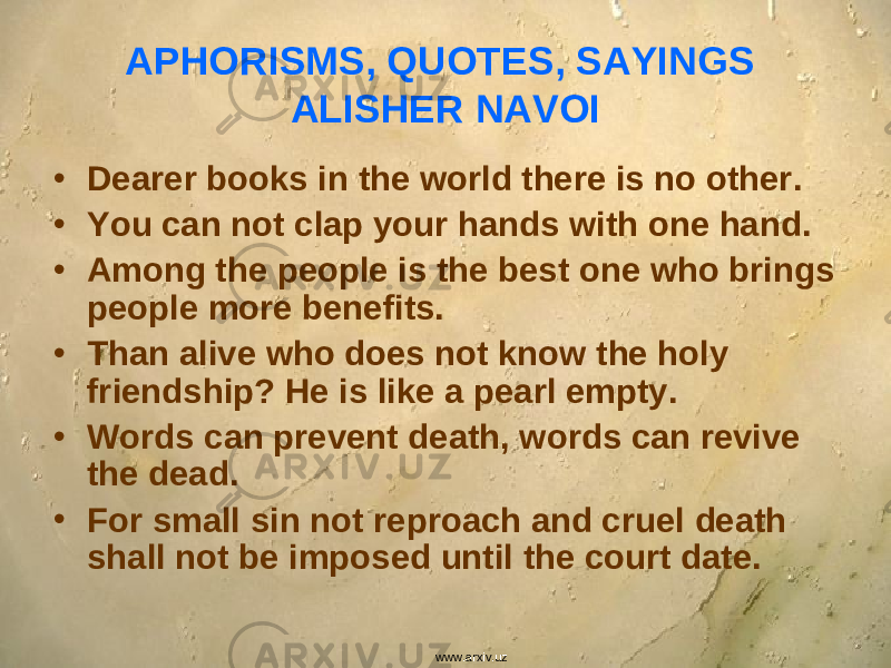 APHORISMS, QUOTES, SAYINGS ALISHER NAVOI • Dearer books in the world there is no other. • You can not clap your hands with one hand. • Among the people is the best one who brings people more benefits. • Than alive who does not know the holy friendship? He is like a pearl empty. • Words can prevent death, words can revive the dead. • For small sin not reproach and cruel death shall not be imposed until the court date. www.arxiv.uz 