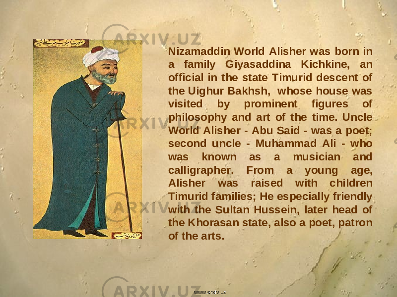 Nizamaddin World Alisher was born in a family Giyasaddina Kichkine, an official in the state Timurid descent of the Uighur Bakhsh, whose house was visited by prominent figures of philosophy and art of the time. Uncle World Alisher - Abu Said - was a poet; second uncle - Muhammad Ali - who was known as a musician and calligrapher. From a young age, Alisher was raised with children Timurid families; He especially friendly with the Sultan Hussein, later head of the Khorasan state, also a poet, patron of the arts. www.arxiv.uz 
