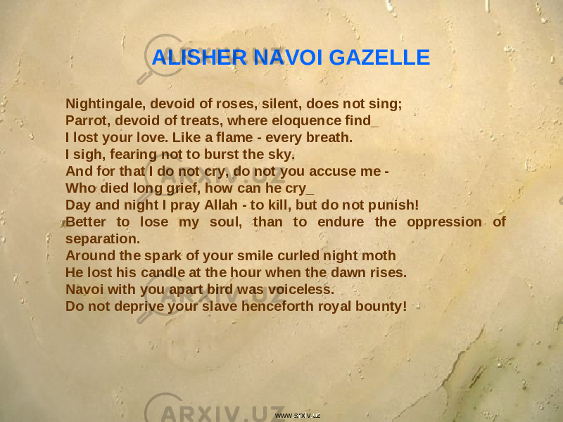 ALISHER NAVOI GAZELLE Nightingale, devoid of roses, silent, does not sing; Parrot, devoid of treats, where eloquence find_ I lost your love. Like a flame - every breath. I sigh, fearing not to burst the sky. And for that I do not cry, do not you accuse me - Who died long grief, how can he cry_ Day and night I pray Allah - to kill, but do not punish! Better to lose my soul, than to endure the oppression of separation. Around the spark of your smile curled night moth He lost his candle at the hour when the dawn rises. Navoi with you apart bird was voiceless. Do not deprive your slave henceforth royal bounty! www.arxiv.uz 