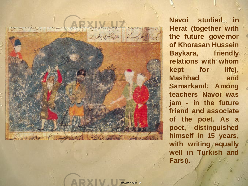 Navoi studied in Herat (together with the future governor of Khorasan Hussein Baykara, friendly relations with whom kept for life), Mashhad and Samarkand. Among teachers Navoi was jam - in the future friend and associate of the poet. As a poet, distinguished himself in 15 years, with writing equally well in Turkish and Farsi). www.arxiv.uz 