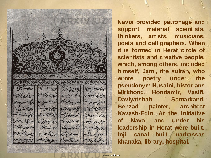 Navoi provided patronage and support material scientists, thinkers, artists, musicians, poets and calligraphers. When it is formed in Herat circle of scientists and creative people, which, among others, included himself, Jami, the sultan, who wrote poetry under the pseudonym Husaini, historians Mirkhond, Hondamir, Vasifi, Davlyatshah Samarkand, Behzad painter, architect Kavash-Edin. At the initiative of Navoi and under his leadership in Herat were built: Injil canal built madrassas khanaka, library, hospital. www.arxiv.uz 