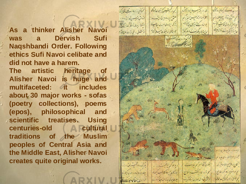 As a thinker Alisher Navoi was a Dervish Sufi Naqshbandi Order. Following ethics Sufi Navoi celibate and did not have a harem. The artistic heritage of Alisher Navoi is huge and multifaceted: it includes about 30 major works - sofas (poetry collections), poems (epos), philosophical and scientific treatises. Using centuries-old cultural traditions of the Muslim peoples of Central Asia and the Middle East, Alisher Navoi creates quite original works. www.arxiv.uz 