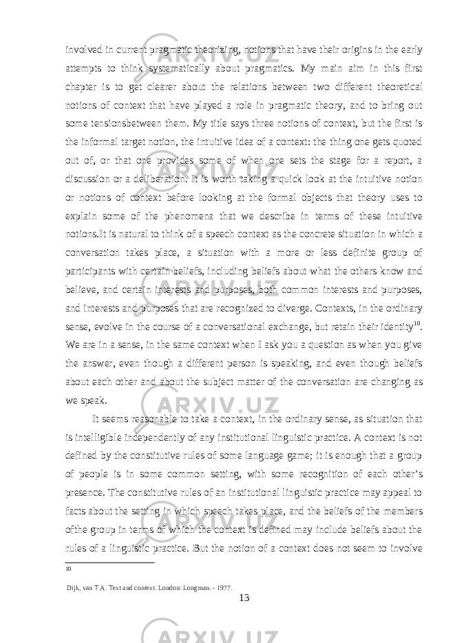 involved in current pragmatic theorizing, notions that have their origins in the early attempts to think systematically about pragmatics. My main aim in this first chapter is to get clearer about the relations between two different theoretical notions of context that have played a role in pragmatic theory, and to bring out some tensionsbetween them. My title says three notions of context, but the first is the informal target notion, the intuitive idea of a context: the thing one gets quoted out of, or that one provides some of when one sets the stage for a report, a discussion or a deliberation. It is worth taking a quick look at the intuitive notion or notions of context before looking at the formal objects that theory uses to explain some of the phenomena that we describe in terms of these intuitive notions.It is natural to think of a speech context as the concrete situation in which a conversation takes place, a situation with a more or less definite group of participants with certain beliefs, including beliefs about what the others know and believe, and certain interests and purposes, both common interests and purposes, and interests and purposes that are recognized to diverge. Contexts, in the ordinary sense, evolve in the course of a conversational exchange, but retain their identity 10 . We are in a sense, in the same context when I ask you a question as when you give the answer, even though a different person is speaking, and even though beliefs about each other and about the subject matter of the conversation are changing as we speak. It seems reasonable to take a context, in the ordinary sense, as situation that is intelligible independently of any institutional linguistic practice. A context is not defined by the constitutive rules of some language game; it is enough that a group of people is in some common setting, with some recognition of each other’s presence. The constitutive rules of an institutional linguistic practice may appeal to facts about the setting in which speech takes place, and the beliefs of the members ofthe group in terms of which the context is defined may include beliefs about the rules of a linguistic practice. But the notion of a context does not seem to involve 10 Dijk, van T.A. Text and context. London: Longman. - 1977. 13 