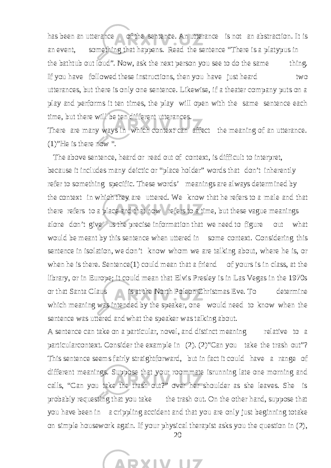 has been an utterance of the sentence. An utterance is not an abstraction. It is an event, something that happens. Read the sentence “There is a platypus in the bathtub out loud”. Now, ask the next person you see to do the same thing. If you have followed these instructions, then you have just heard two utterances, but there is only one sentence. Likewise, if a theater company puts on a play and performs it ten times, the play will open with the same sentence each time, but there will be ten different utterances. There are many ways in which context can affect the meaning of an utterance. (1)”He is there now “. The above sentence, heard or read out of context, is difficult to interpret, because it includes many deictic or “place holder” words that don’t inherently refer to something specific. These words’ meanings are always determined by the context in which they are uttered. We know that he refers to a male and that there refers to a place and that now refers to a time, but these vague meanings alone don’t give us the precise information that we need to figure out what would be meant by this sentence when uttered in some context. Considering this sentence in isolation, we don’t know whom we are talking about, where he is, or when he is there. Sentence(1) could mean that a friend of yours is in class, at the library, or in Europe; it could mean that Elvis Presley is in Las Vegas in the 1970s or that Santa Claus is at the North Poleon Christmas Eve. To determine which meaning was intended by the speaker, one would need to know when the sentence was uttered and what the speaker was talking about. A sentence can take on a particular, novel, and distinct meaning relative to a particularcontext. Consider the example in (2). (2)”Can you take the trash out”? This sentence seems fairly straightforward, but in fact it could have a range of different meanings. Suppose that your roommate isrunning late one morning and calls, “Can you take the trash out?” over her shoulder as she leaves. She is probably requesting that you take the trash out. On the other hand, suppose that you have been in a crippling accident and that you are only just beginning totake on simple housework again. If your physical therapist asks you the question in (2), 20 
