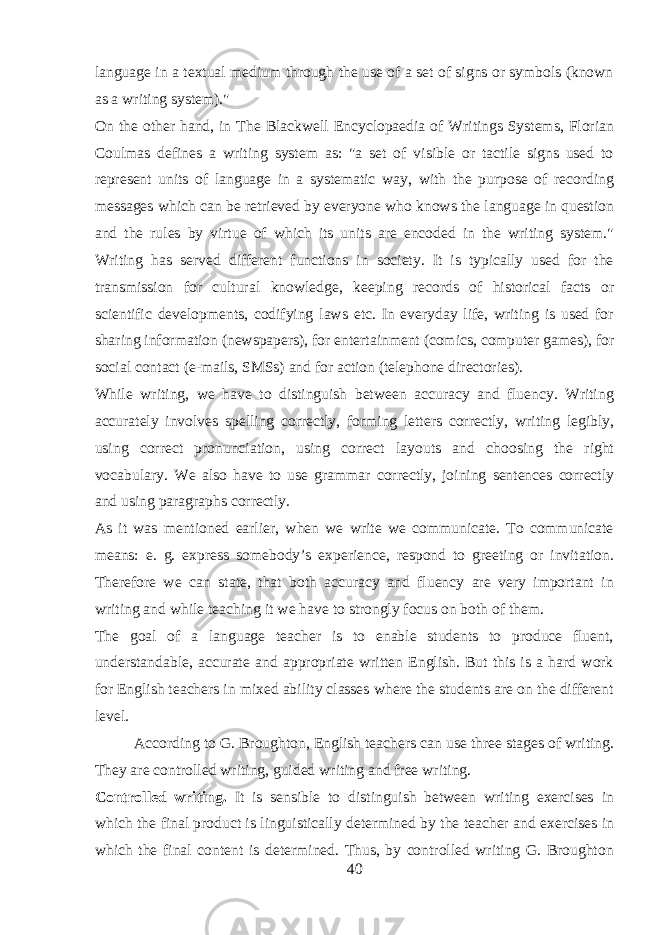 language in a textual medium through the use of a set of signs or symbols (known as a writing system).&#34; On the other hand, in The Blackwell Encyclopaedia of Writings Systems, Florian Coulmas defines a writing system as: &#34;a set of visible or tactile signs used to represent units of language in a systematic way, with the purpose of recording messages which can be retrieved by everyone who knows the language in question and the rules by virtue of which its units are encoded in the writing system.&#34; Writing has served different functions in society. It is typically used for the transmission for cultural knowledge, keeping records of historical facts or scientific developments, codifying laws etc. In everyday life, writing is used for sharing information (newspapers), for entertainment (comics, computer games), for social contact (e-mails, SMSs) and for action (telephone directories). While writing, we have to distinguish between accuracy and fluency. Writing accurately involves spelling correctly, forming letters correctly, writing legibly, using correct pronunciation, using correct layouts and choosing the right vocabulary. We also have to use grammar correctly, joining sentences correctly and using paragraphs correctly. As it was mentioned earlier, when we write we communicate. To communicate means: e. g. express somebody’s experience, respond to greeting or invitation. Therefore we can state, that both accuracy and fluency are very important in writing and while teaching it we have to strongly focus on both of them. The goal of a language teacher is to enable students to produce fluent, understandable, accurate and appropriate written English. But this is a hard work for English teachers in mixed ability classes where the students are on the different level. According to G. Broughton, English teachers can use three stages of writing. They are controlled writing, guided writing and free writing. Controlled writing. It is sensible to distinguish between writing exercises in which the final product is linguistically determined by the teacher and exercises in which the final content is determined. Thus, by controlled writing G. Broughton 40 
