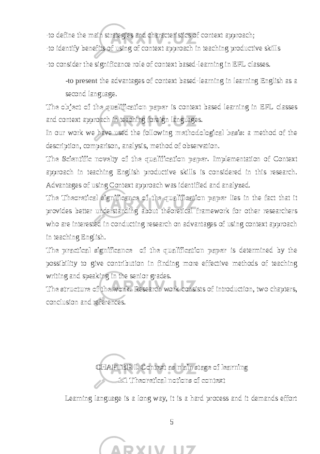 -to define the main strategies and characteristics of context approach; -to identify benefits of using of context approach in teaching productive skills -to consider the significance role of context based-learning in EFL classes. -to present the advantages of context based-learning in learning English as a second language. The object of the qualification paper is context based learning in EFL classes and context approach in teaching foreign languages. In our work we have used the following methodological basis : a method of the description, comparison, analysis, method of observation. The Scientific novelty of the qualification paper. Implementation of Context approach in teaching English productive skills is considered in this research. Advantages of using Context approach was identified and analyzed. The Theoretical significance of the qualification paper lies in the fact that it provides better understanding about theoretical framework for other researchers who are interested in conducting research on advantages of using context approach in teaching English. The practical significance of the qualification paper is determined by the possibility to give contribution in finding more effective methods of teaching writing and speaking in the senior grades. The structure of the work . Research work consists of introduction, two chapters, conclusion and references. CHAPTER I. Context as main stage of learning 1.1 Theoretical notions of context Learning language is a long way, it is a hard process and it demands effort 5 
