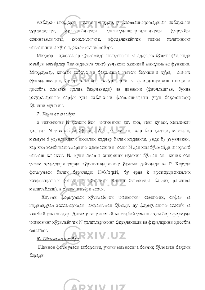 Ахборот миқдори – сонли миқдор, у фаоллаштириладиган ахборотни турлилигига, мураккаблигига, таснифлаштирилганлигига (тартибга солинганлигига), аниқлилигига, ифодаланаётган тизим ҳолатининг танланишига кўра адекват таснифлайди. Миқдор – ҳодисалар тўпламида аниқланган ва аддитив бўлган (йиғинди меъёри меъёрлар йиғиндисига тенг) узлуксиз ҳақиқий манфиймас функция. Миқдорлар, қандай ахборотни баҳолашга имкон беришига кўра, статик (фаоллашмаган, бунда хабарлар ресурсларни ва фаоллаштириш шаклини ҳисобга олмаган ҳолда баҳоланади) ва динамик (фаоллашган, бунда ресурсларнинг сарфи ҳам ахборотни фаоллаштириш учун баҳоланади) бўлиши мумкин. Р. Хартли меъёри . S тизимнинг N ҳолати ёки тизимнинг ҳар хил, тенг кучли, кетма-кет ҳолатли N тажрибаси бўлсин. Агар тизимнинг ҳар бир ҳолати, масалан, маълум d узунликдаги иккилик кодлар билан кодланса, унда бу узунликни, хар хил комбинацияларнинг ҳаммасининг сони N дан кам бўлмайдиган қилиб танлаш керакки. N. Буни амалга ошириши мумкин бўлган энг кичик сон тизим ҳолатлари турли кўринишларининг ўлчами дейилади ва Р. Хартли формуласи билан берилади: H=klogаN, бу ерда k пропорционаллик коэффициенти (танланган ўлчамни ўлчаш бирлигига боғлиқ равишда масштаблаш), а-тизим меъёри асоси. Хартли формуласи кўрилаётган тизимнинг семантик, сифат ва индивидуал хоссаларидан ажратилган бўлади. Бу формуланинг асосий ва ижобий томонидир. Аммо унинг асосий ва салбий томони ҳам бор: формула тизимнинг кўрилаётган N ҳолатларининг фарқланиши ва фарқларини ҳисобга олмайди. К. Шеннона меъёри Шеннон формуласи ахборотга, унинг маъносига боғлиқ бўлмаган баҳони беради: 