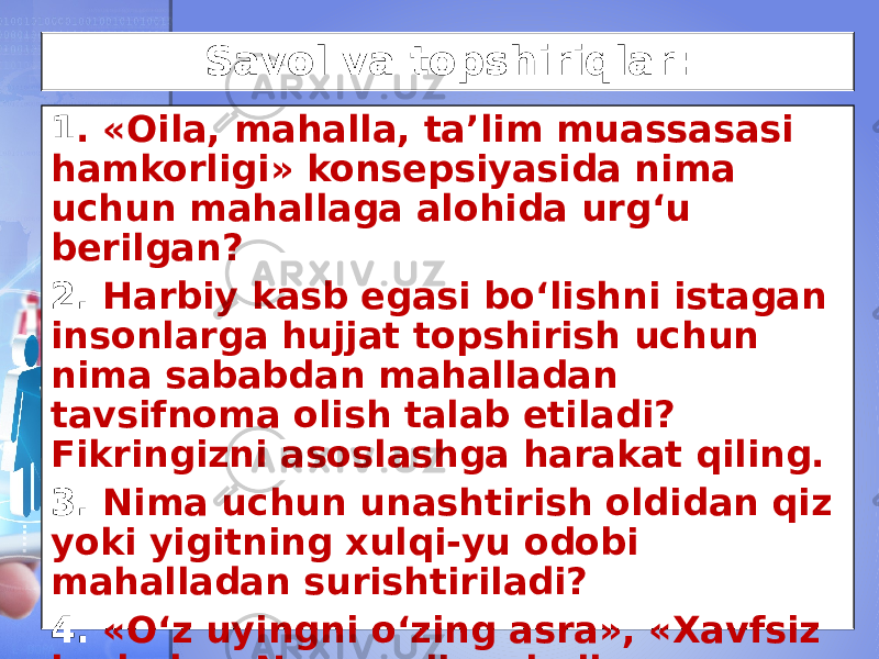 Savol va topshiriqlar: 1 . «Oila, mahalla, ta’lim muassasasi hamkorligi» konsepsiyasida nima uchun mahallaga alohida urg‘u berilgan? 2. Harbiy kasb egasi bo‘lishni istagan insonlarga hujjat topshirish uchun nima sababdan mahalladan tavsifnoma olish talab etiladi? Fikringizni asoslashga harakat qiling. 3. Nima uchun unashtirish oldidan qiz yoki yigitning xulqi-yu odobi mahalladan surishtiriladi? 4. «O‘z uyingni o‘zing asra», «Xavfsiz hudud», «Namunali mahalla» shiorlarining jamoat xavfsizligini ta’minlashdagi o‘rni qanday? 