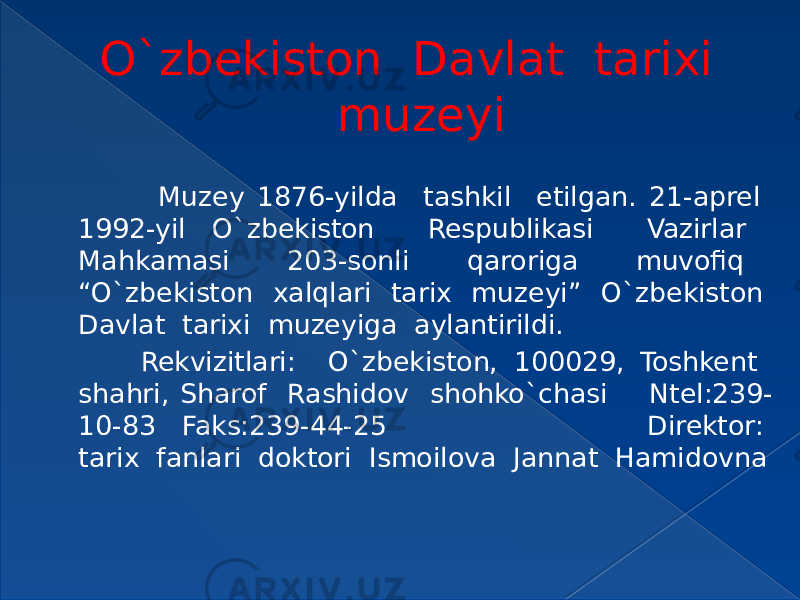 O`zbekiston Davlat tarixi muzeyi Muzey 1876-yilda tashkil etilgan. 21-aprel 1992-yil O`zbekiston Respublikasi Vazirlar Mahkamasi 203-sonli qaroriga muvofiq “O`zbekiston xalqlari tarix muzeyi” O`zbekiston Davlat tarixi muzeyiga aylantirildi. Rekvizitlari: O`zbekiston, 100029, Toshkent shahri, Sharof Rashidov shohko`chasi Ntel:239- 10-83 Faks:239-44-25 Direktor: tarix fanlari doktori Ismoilova Jannat Hamidovna 