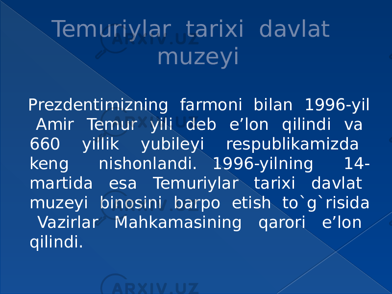 Temuriylar tarixi davlat muzeyi Prezdentimizning farmoni bilan 1996-yil Amir Temur yili deb e’lon qilindi va 660 yillik yubileyi respublikamizda keng nishonlandi. 1996-yilning 14- martida esa Temuriylar tarixi davlat muzeyi binosini barpo etish to`g`risida Vazirlar Mahkamasining qarori e’lon qilindi. 