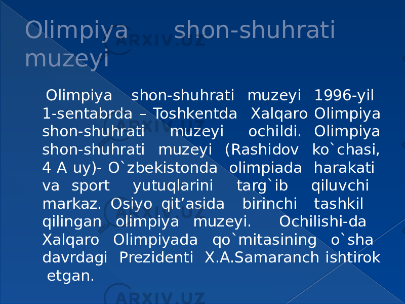 Olimpiya shon-shuhrati muzeyi Olimpiya shon-shuhrati muzeyi 1996-yil 1-sentabrda – Toshkentda Xalqaro Olimpiya shon-shuhrati muzeyi ochildi. Olimpiya shon-shuhrati muzeyi (Rashidov ko`chasi, 4 A uy)- O`zbekistonda olimpiada harakati va sport yutuqlarini targ`ib qiluvchi markaz. Osiyo qit’asida birinchi tashkil qilingan olimpiya muzeyi. Ochilishi-da Xalqaro Olimpiyada qo`mitasining o`sha davrdagi Prezidenti X.A.Samaranch ishtirok etgan. 