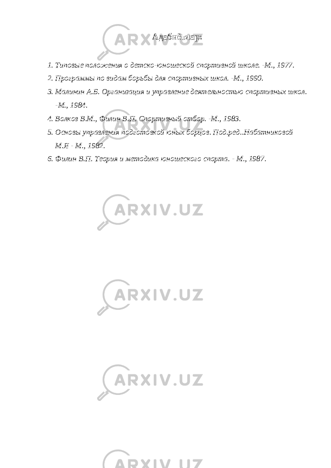 Адабиётлар: 1. Типовые положения о детско-юношеской спортивной школе. -М., 1977. 2. Программы по видам борьбы для спортивных школ. -М., 1990. 3. Малинин А.Б. Организация и управление деятельностью спортивных школ. -М., 1984. 4. Волков В.М., Филин В.П. Спортивный отбор. -М., 1983. 5. Основы управления подготовкой юных борцов. Под.ред..Набатниковой М.Я - М., 1982. 6. Филин В.П. Теория и методика юношеского спорта. - М., 1987. 