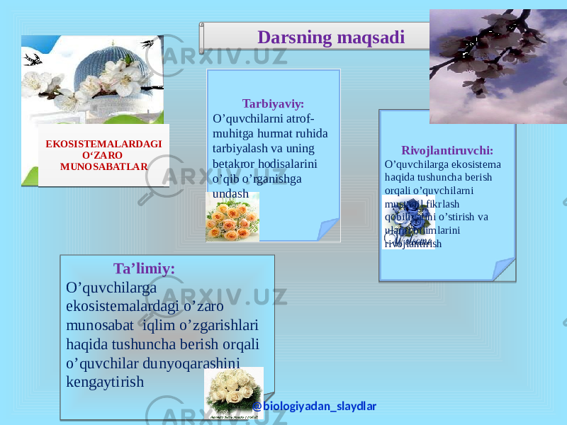  EKOSISTEMALARDAGI O‘ZARO MUNOSABATLAR Darsning maqsadi Tarbiyaviy: O’quvchilarni atrof- muhitga hurmat ruhida tarbiyalash va uning betakror hodisalarini o’qib o’rganishga undash Rivojlantiruvchi: O’quvchilarga ekosistema haqida tushuncha berish orqali o’quvchilarni mustaqil fikrlash qobiliyatini o’stirish va ularni bilimlarini rivojlantirish Ta’limiy: O’quvchilarga ekosistemalardagi o’zaro munosabat iqlim o’zgarishlari haqida tushuncha berish orqali o’quvchilar dunyoqarashini kengaytirish @biologiyadan_slaydlar 01 01 030D 07 0B 