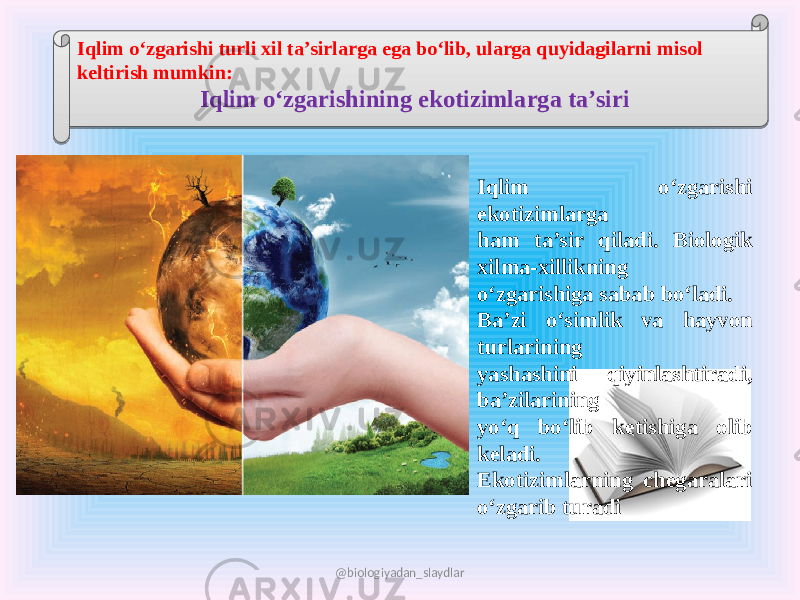 Iqlim o‘zgarishi turli xil ta’sirlarga ega bo‘lib, ularga quyidagilarni misol keltirish mumkin: Iqlim o‘zgarishining ekotizimlarga ta’siri Iqlim o‘zgarishi ekotizimlarga ham ta’sir qiladi. Biologik xilma-xillikning o‘zgarishiga sabab bo‘ladi. Ba’zi o‘simlik va hayvon turlarining yashashini qiyinlashtiradi, ba’zilarining yo‘q bo‘lib ketishiga olib keladi. Ekotizimlarning chegaralari o‘zgarib turadi @biologiyadan_slaydlar05 2C 05 