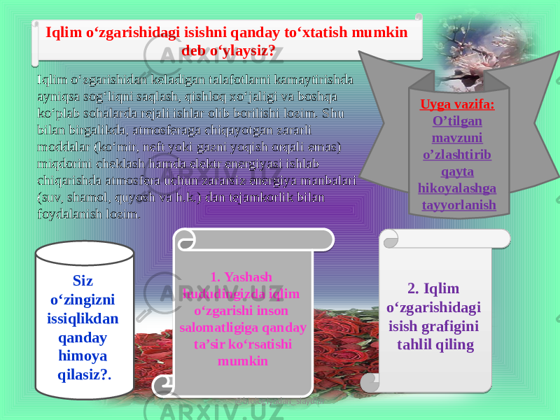 Iqlim o‘zgarishidagi isishni qanday to‘xtatish mumkin deb o‘ylaysiz? Iqlim o‘zgarishidan keladigan talafotlarni kamaytirishda ayniqsa sog‘liqni saqlash, qishloq xo‘jaligi va boshqa ko‘plab sohalarda rejali ishlar olib borilishi lozim. Shu bilan birgalikda, atmosferaga chiqayotgan zararli moddalar (ko‘mir, neft yoki gazni yoqish orqali emas) miqdorini cheklash hamda elektr energiyasi ishlab chiqarishda atmosfera uchun zararsiz energiya manbalari (suv, shamol, quyosh va h.k.) dan tejamkorlik bilan foydalanish lozim. Siz o‘zingizni issiqlikdan qanday himoya qilasiz? . 1. Yashash hududingizda iqlim o‘zgarishi inson salomatligiga qanday ta’sir ko‘rsatishi mumkin 2. Iqlim o‘zgarishidagi isish grafigini tahlil qiling Uyga vazifa: O’tilgan mavzuni o’zlashtirib qayta hikoyalashga tayyorlanish @biologiyadan_slaydlar051A 1B 352B0F 2624 200D2D18131417 151322201913232217 231327 1924192C1716 3A 200D 17 23 