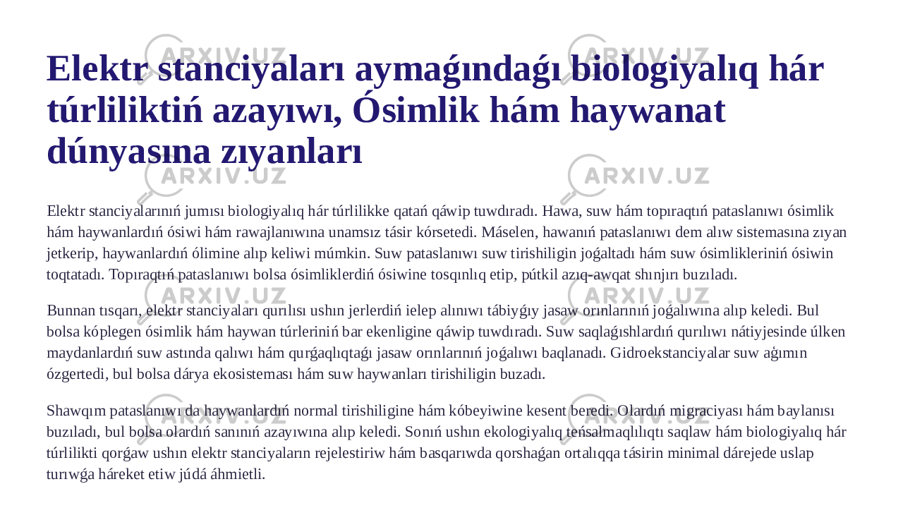 Elektr stanciyaları aymaǵındaǵı biologiyalıq hár túrliliktiń azayıwı, Ósimlik hám haywanat dúnyasına zıyanları Elektr stanciyalarınıń jumısı biologiyalıq hár túrlilikke qatań qáwip tuwdıradı. Hawa, suw hám topıraqtıń pataslanıwı ósimlik hám haywanlardıń ósiwi hám rawajlanıwına unamsız tásir kórsetedi. Máselen, hawanıń pataslanıwı dem alıw sistemasına zıyan jetkerip, haywanlardıń ólimine alıp keliwi múmkin. Suw pataslanıwı suw tirishiligin joǵaltadı hám suw ósimlikleriniń ósiwin toqtatadı. Topıraqtıń pataslanıwı bolsa ósimliklerdiń ósiwine tosqınlıq etip, pútkil azıq-awqat shınjırı buzıladı. Bunnan tısqarı, elektr stanciyaları qurılısı ushın jerlerdiń ielep alınıwı tábiyǵıy jasaw orınlarınıń joǵalıwına alıp keledi. Bul bolsa kóplegen ósimlik hám haywan túrleriniń bar ekenligine qáwip tuwdıradı. Suw saqlaǵıshlardıń qurılıwı nátiyjesinde úlken maydanlardıń suw astında qalıwı hám qurǵaqlıqtaǵı jasaw orınlarınıń joǵalıwı baqlanadı. Gidroekstanciyalar suw aģımın ózgertedi, bul bolsa dárya ekosisteması hám suw haywanları tirishiligin buzadı. Shawqım pataslanıwı da haywanlardıń normal tirishiligine hám kóbeyiwine kesent beredi. Olardıń migraciyası hám baylanısı buzıladı, bul bolsa olardıń sanınıń azayıwına alıp keledi. Sonıń ushın ekologiyalıq teńsalmaqlılıqtı saqlaw hám biologiyalıq hár túrlilikti qorǵaw ushın elektr stanciyaların rejelestiriw hám basqarıwda qorshaǵan ortalıqqa tásirin minimal dárejede uslap turıwǵa háreket etiw júdá áhmietli. 