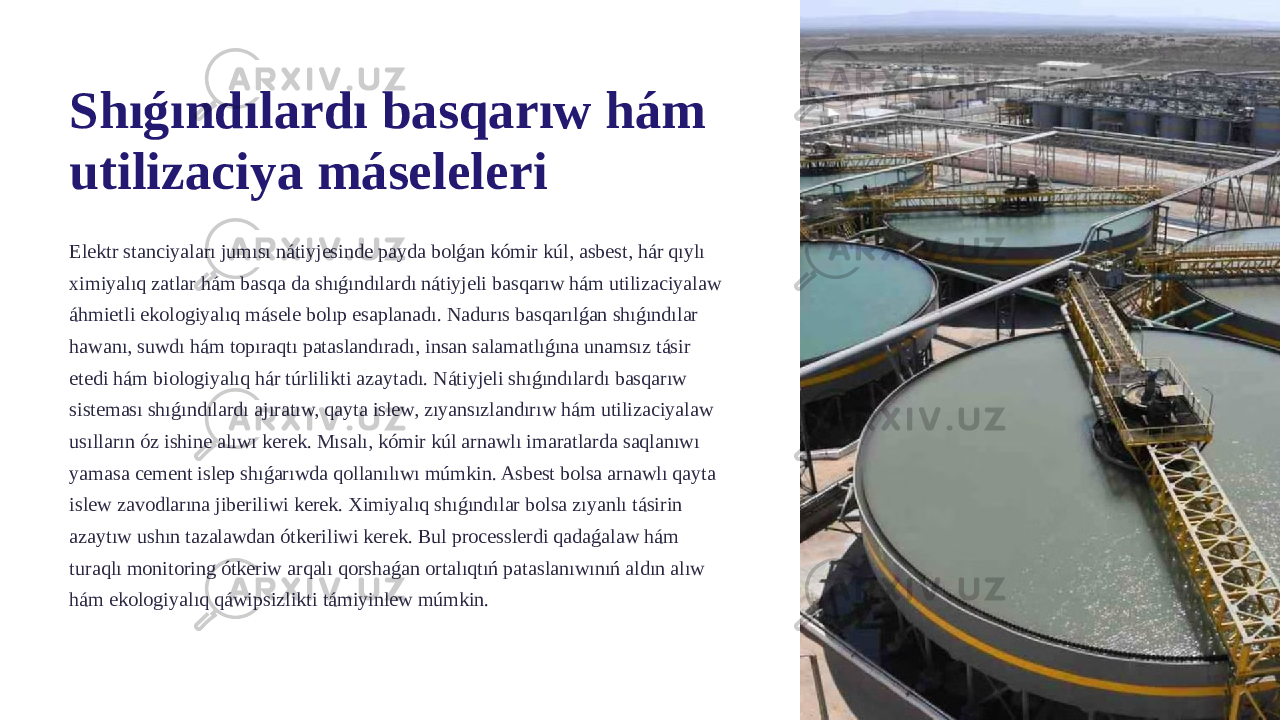 Shıǵındılardı basqarıw hám utilizaciya máseleleri Elektr stanciyaları jumısı nátiyjesinde payda bolǵan kómir kúl, asbest, hár qıylı ximiyalıq zatlar hám basqa da shıǵındılardı nátiyjeli basqarıw hám utilizaciyalaw áhmietli ekologiyalıq másele bolıp esaplanadı. Nadurıs basqarılǵan shıǵındılar hawanı, suwdı hám topıraqtı pataslandıradı, insan salamatlıǵına unamsız tásir etedi hám biologiyalıq hár túrlilikti azaytadı. Nátiyjeli shıǵındılardı basqarıw sisteması shıǵındılardı ajıratıw, qayta islew, zıyansızlandırıw hám utilizaciyalaw usılların óz ishine alıwı kerek. Mısalı, kómir kúl arnawlı imaratlarda saqlanıwı yamasa cement islep shıǵarıwda qollanılıwı múmkin. Asbest bolsa arnawlı qayta islew zavodlarına jiberiliwi kerek. Ximiyalıq shıǵındılar bolsa zıyanlı tásirin azaytıw ushın tazalawdan ótkeriliwi kerek. Bul processlerdi qadaǵalaw hám turaqlı monitoring ótkeriw arqalı qorshaǵan ortalıqtıń pataslanıwınıń aldın alıw hám ekologiyalıq qáwipsizlikti támiyinlew múmkin. 