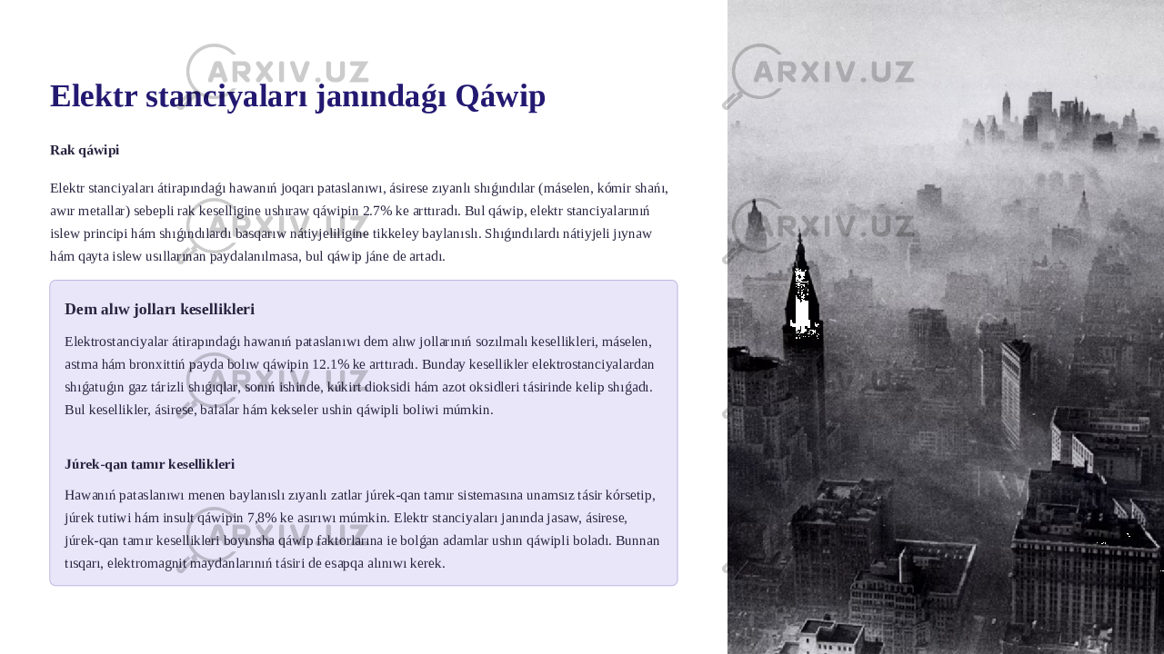 Elektr stanciyaları janındaǵı Qáwip Rak qáwipi Elektr stanciyaları átirapındaǵı hawanıń joqarı pataslanıwı, ásirese zıyanlı shıǵındılar (máselen, kómir shańı, awır metallar) sebepli rak keselligine ushıraw qáwipin 2.7% ke arttıradı. Bul qáwip, elektr stanciyalarınıń islew principi hám shıǵındılardı basqarıw nátiyjeliligine tikkeley baylanıslı. Shıǵındılardı nátiyjeli jıynaw hám qayta islew usıllarınan paydalanılmasa, bul qáwip jáne de artadı. Dem alıw jolları kesellikleri Elektrostanciyalar átirapındaǵı hawanıń pataslanıwı dem alıw jollarınıń sozılmalı kesellikleri, máselen, astma hám bronxittiń payda bolıw qáwipin 12.1% ke arttıradı. Bunday kesellikler elektrostanciyalardan shıǵatuǵın gaz tárizli shıǵıqlar, sonıń ishinde, kúkirt dioksidi hám azot oksidleri tásirinde kelip shıǵadı. Bul kesellikler, ásirese, balalar hám kekseler ushin qáwipli boliwi múmkin. Júrek-qan tamır kesellikleri Hawanıń pataslanıwı menen baylanıslı zıyanlı zatlar júrek-qan tamır sistemasına unamsız tásir kórsetip, júrek tutiwi hám insult qáwipin 7,8% ke asırıwı múmkin. Elektr stanciyaları janında jasaw, ásirese, júrek-qan tamır kesellikleri boyınsha qáwip faktorlarına ie bolǵan adamlar ushın qáwipli boladı. Bunnan tısqarı, elektromagnit maydanlarınıń tásiri de esapqa alınıwı kerek. 