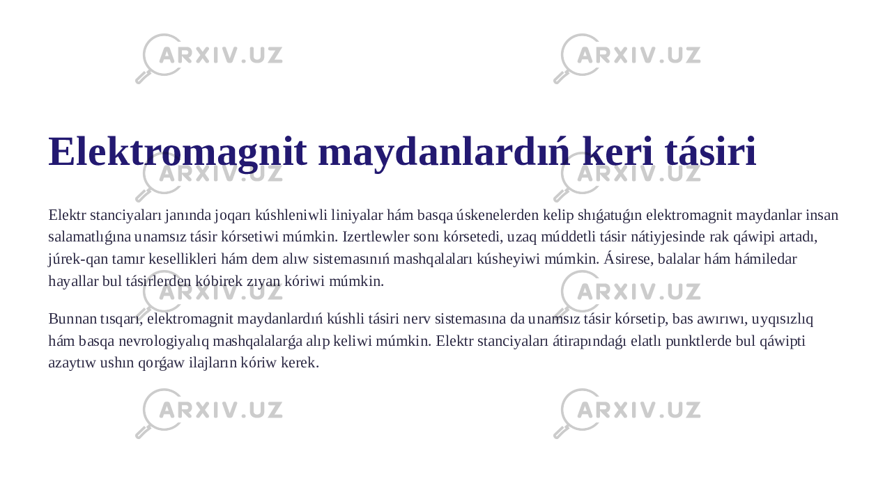 Elektromagnit maydanlardıń keri tásiri Elektr stanciyaları janında joqarı kúshleniwli liniyalar hám basqa úskenelerden kelip shıǵatuǵın elektromagnit maydanlar insan salamatlıǵına unamsız tásir kórsetiwi múmkin. Izertlewler sonı kórsetedi, uzaq múddetli tásir nátiyjesinde rak qáwipi artadı, júrek-qan tamır kesellikleri hám dem alıw sistemasınıń mashqalaları kúsheyiwi múmkin. Ásirese, balalar hám hámiledar hayallar bul tásirlerden kóbirek zıyan kóriwi múmkin. Bunnan tısqarı, elektromagnit maydanlardıń kúshli tásiri nerv sistemasına da unamsız tásir kórsetip, bas awırıwı, uyqısızlıq hám basqa nevrologiyalıq mashqalalarǵa alıp keliwi múmkin. Elektr stanciyaları átirapındaǵı elatlı punktlerde bul qáwipti azaytıw ushın qorǵaw ilajların kóriw kerek. 