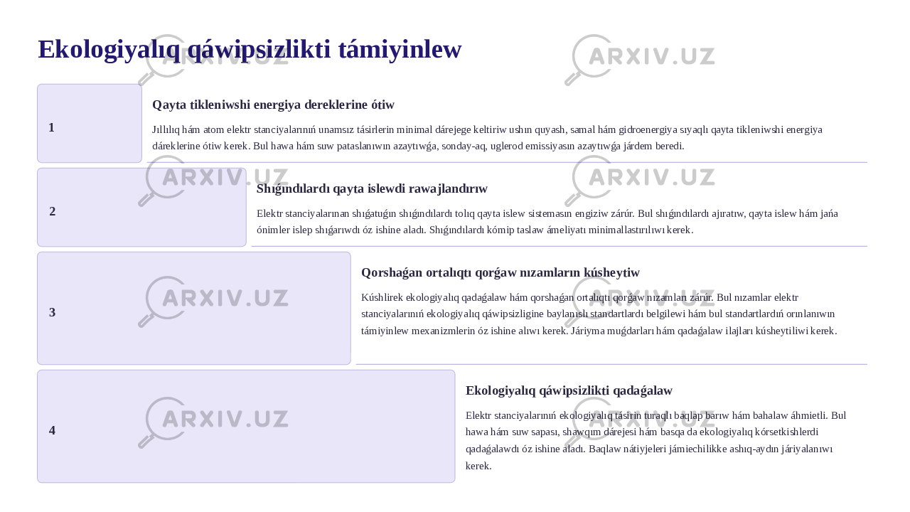 Ekologiyalıq qáwipsizlikti támiyinlew 1 Qayta tikleniwshi energiya dereklerine ótiw Jıllılıq hám atom elektr stanciyalarınıń unamsız tásirlerin minimal dárejege keltiriw ushın quyash, samal hám gidroenergiya sıyaqlı qayta tikleniwshi energiya dáreklerine ótiw kerek. Bul hawa hám suw pataslanıwın azaytıwǵa, sonday-aq, uglerod emissiyasın azaytıwǵa járdem beredi. 2 Shıǵındılardı qayta islewdi rawajlandırıw Elektr stanciyalarınan shıǵatuǵın shıǵındılardı tolıq qayta islew sistemasın engiziw zárúr. Bul shıǵındılardı ajıratıw, qayta islew hám jańa ónimler islep shıǵarıwdı óz ishine aladı. Shıǵındılardı kómip taslaw ámeliyatı minimallastırılıwı kerek. 3 Qorshaǵan ortalıqtı qorǵaw nızamların kúsheytiw Kúshlirek ekologiyalıq qadaǵalaw hám qorshaǵan ortalıqtı qorǵaw nızamları zárúr. Bul nızamlar elektr stanciyalarınıń ekologiyalıq qáwipsizligine baylanıslı standartlardı belgilewi hám bul standartlardıń orınlanıwın támiyinlew mexanizmlerin óz ishine alıwı kerek. Járiyma muǵdarları hám qadaǵalaw ilajları kúsheytiliwi kerek. 4 Ekologiyalıq qáwipsizlikti qadaǵalaw Elektr stanciyalarınıń ekologiyalıq tásirin turaqlı baqlap barıw hám bahalaw áhmietli. Bul hawa hám suw sapası, shawqım dárejesi hám basqa da ekologiyalıq kórsetkishlerdi qadaǵalawdı óz ishine aladı. Baqlaw nátiyjeleri jámiechilikke ashıq-aydın járiyalanıwı kerek. 