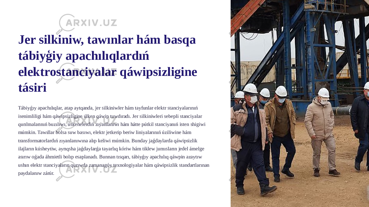 Jer silkiniw, tawınlar hám basqa tábiyģiy apachılıqlardıń elektrostanciyalar qáwipsizligine tásiri Tábiyǵıy apachılıqlar, atap aytqanda, jer silkiniwler hám tayfunlar elektr stanciyalarınıń isenimliligi hám qáwipsizligine úlken qáwip tuwdıradı. Jer silkiniwleri sebepli stanciyalar qurılmalarınıń buzılıwı, úskenelerdiń zıyanlanıwı hám hátte pútkil stanciyanıń isten shigiwi múmkin. Tawıllar bolsa suw basıwı, elektr jetkerip beriw liniyalarınıń úziliwine hám transformatorlardıń zıyanlanıwına alıp keliwi múmkin. Bunday jaǵdaylarda qáwipsizlik ilajların kúsheytiw, ayrıqsha jaǵdaylarǵa tayarlıq kóriw hám tiklew jumısların jedel ámelge asırıw oǵada áhmietli bolıp esaplanadı. Bunnan tısqarı, tábiyǵıy apachılıq qáwpin azaytıw ushın elektr stanciyaların qurıwda zamanagóy texnologiyalar hám qáwipsizlik standartlarınan paydalanıw zárúr. 