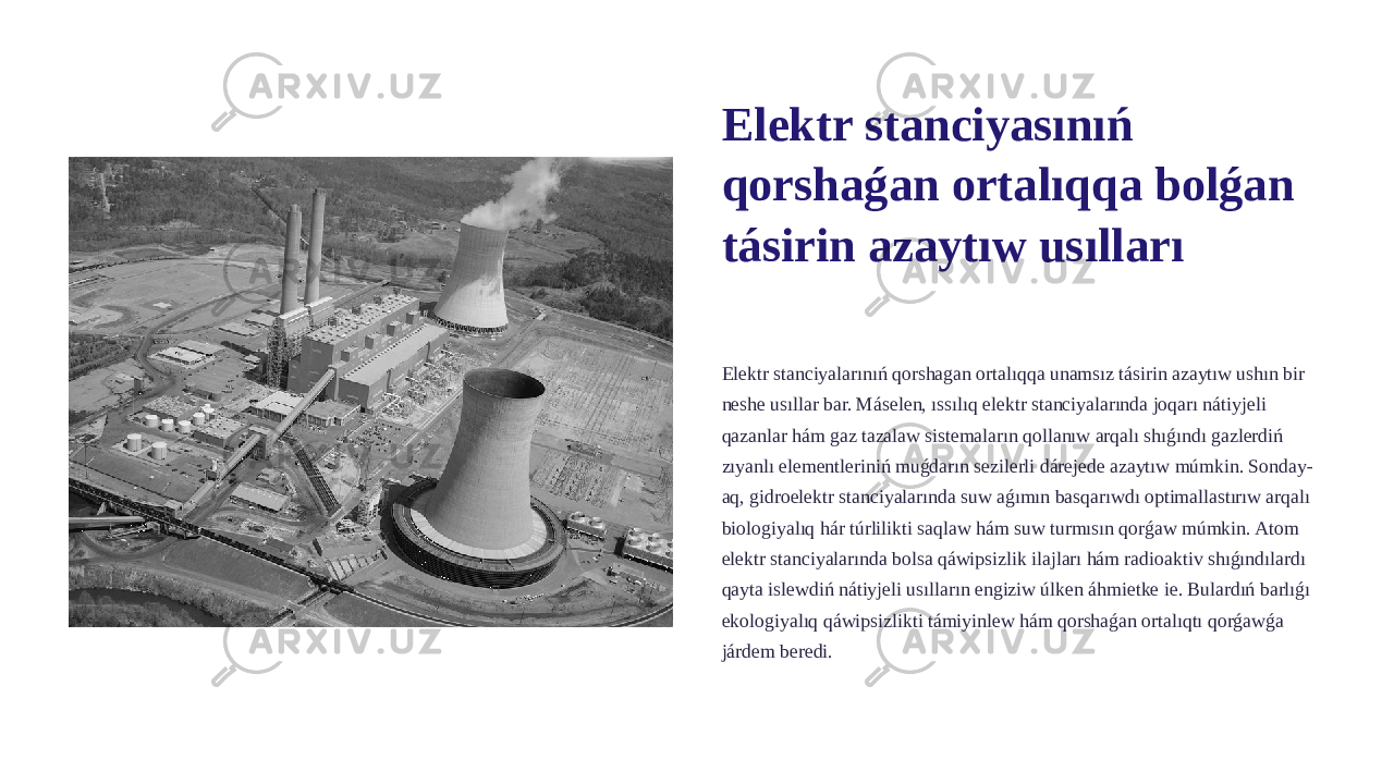 Elektr stanciyasınıń qorshaǵan ortalıqqa bolǵan tásirin azaytıw usılları Elektr stanciyalarınıń qorshagan ortalıqqa unamsız tásirin azaytıw ushın bir neshe usıllar bar. Máselen, ıssılıq elektr stanciyalarında joqarı nátiyjeli qazanlar hám gaz tazalaw sistemaların qollanıw arqalı shıǵındı gazlerdiń zıyanlı elementleriniń muǵdarın sezilerli dárejede azaytıw múmkin. Sonday- aq, gidroelektr stanciyalarında suw aǵımın basqarıwdı optimallastırıw arqalı biologiyalıq hár túrlilikti saqlaw hám suw turmısın qorǵaw múmkin. Atom elektr stanciyalarında bolsa qáwipsizlik ilajları hám radioaktiv shıǵındılardı qayta islewdiń nátiyjeli usılların engiziw úlken áhmietke ie. Bulardıń barlıǵı ekologiyalıq qáwipsizlikti támiyinlew hám qorshaǵan ortalıqtı qorǵawǵa járdem beredi. 