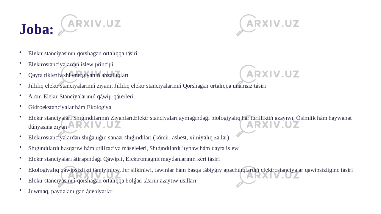 Joba: • Elektr stanciyasının qorshagan ortalıqqa tásiri • Elektrostanciyalardıń islew principi • Qayta tikleniwshi energiyanıń abzallıqları • Jıllılıq elektr stanciyalarınıń zıyanı, Jıllılıq elektr stanciyalarınıń Qorshagan ortalıqqa unamsız tásiri • Atom Elektr Stanciyalarınıń qáwip-qáterleri • Gidroekstanciyalar hám Ekologiya • Elektr stanciyaları Shıǵındılarınıń Zıyanları,Elektr stanciyaları aymaǵındaǵı biologiyalıq hár túrliliktiń azayıwı, Ósimlik hám haywanat dúnyasına zıyan • Elektrostanciyalardan shıǵatuǵın sanaat shıǵındıları (kómir, asbest, ximiyalıq zatlar) • Shıǵındılardı basqarıw hám utilizaciya máseleleri, Shıǵındılardı jıynaw hám qayta islew • Elektr stanciyaları átirapındaǵı Qáwipli, Elektromagnit maydanlarınıń keri tásiri • Ekologiyalıq qáwipsizlikti támiyinlew, Jer silkiniwi, tawınlar hám basqa tábiyǵıy apachılıqlardıń elektrostanciyalar qáwipsizligine tásiri • Elektr stanciyasınıń qorshaǵan ortalıqqa bolǵan tásirin azaytıw usılları • Juwmaq, paydalanılgan ádebiyatlar 