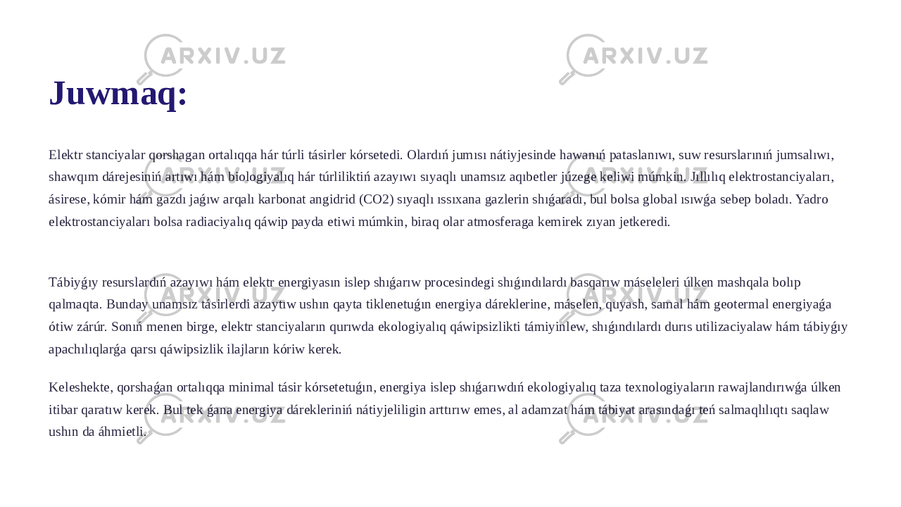 Juwmaq: Elektr stanciyalar qorshagan ortalıqqa hár túrli tásirler kórsetedi. Olardıń jumısı nátiyjesinde hawanıń pataslanıwı, suw resurslarınıń jumsalıwı, shawqım dárejesiniń artıwı hám biologiyalıq hár túrliliktiń azayıwı sıyaqlı unamsız aqıbetler júzege keliwi múmkin. Jıllılıq elektrostanciyaları, ásirese, kómir hám gazdı jaǵıw arqalı karbonat angidrid (CO2) sıyaqlı ıssıxana gazlerin shıǵaradı, bul bolsa global ısıwǵa sebep boladı. Yadro elektrostanciyaları bolsa radiaciyalıq qáwip payda etiwi múmkin, biraq olar atmosferaga kemirek zıyan jetkeredi. Tábiyǵıy resurslardıń azayıwı hám elektr energiyasın islep shıǵarıw procesindegi shıǵındılardı basqarıw máseleleri úlken mashqala bolıp qalmaqta. Bunday unamsız tásirlerdi azaytıw ushın qayta tiklenetuǵın energiya dáreklerine, máselen, quyash, samal hám geotermal energiyaǵa ótiw zárúr. Sonıń menen birge, elektr stanciyaların qurıwda ekologiyalıq qáwipsizlikti támiyinlew, shıǵındılardı durıs utilizaciyalaw hám tábiyǵıy apachılıqlarǵa qarsı qáwipsizlik ilajların kóriw kerek. Keleshekte, qorshaǵan ortalıqqa minimal tásir kórsetetuǵın, energiya islep shıǵarıwdıń ekologiyalıq taza texnologiyaların rawajlandırıwǵa úlken itibar qaratıw kerek. Bul tek ǵana energiya dárekleriniń nátiyjeliligin arttırıw emes, al adamzat hám tábiyat arasındaǵı teń salmaqlılıqtı saqlaw ushın da áhmietli. 