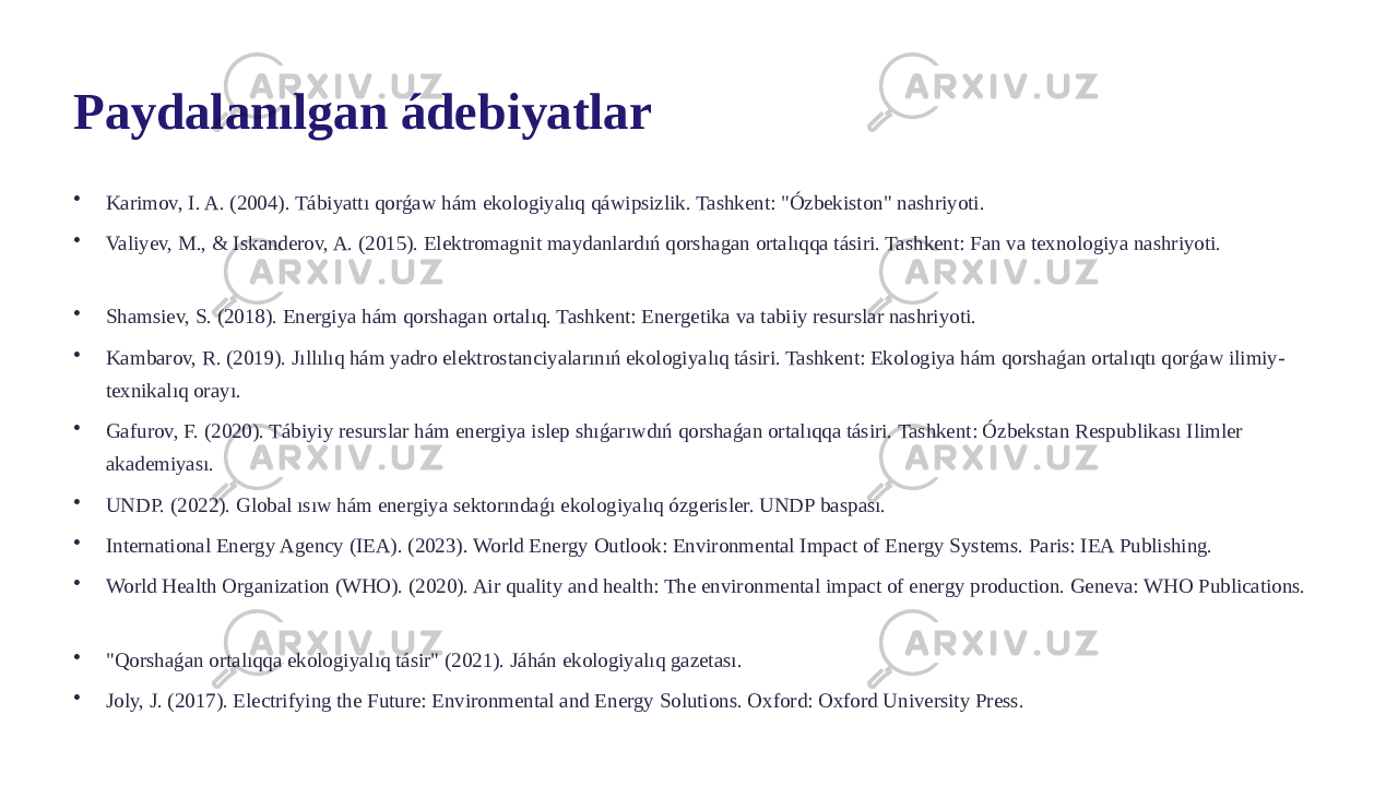 Paydalanılgan ádebiyatlar • Karimov, I. A. (2004). Tábiyattı qorǵaw hám ekologiyalıq qáwipsizlik. Tashkent: &#34;Ózbekiston&#34; nashriyoti. • Valiyev, M., & Iskanderov, A. (2015). Elektromagnit maydanlardıń qorshagan ortalıqqa tásiri. Tashkent: Fan va texnologiya nashriyoti. • Shamsiev, S. (2018). Energiya hám qorshagan ortalıq. Tashkent: Energetika va tabiiy resurslar nashriyoti. • Kambarov, R. (2019). Jıllılıq hám yadro elektrostanciyalarınıń ekologiyalıq tásiri. Tashkent: Ekologiya hám qorshaǵan ortalıqtı qorǵaw ilimiy- texnikalıq orayı. • Gafurov, F. (2020). Tábiyiy resurslar hám energiya islep shıǵarıwdıń qorshaǵan ortalıqqa tásiri. Tashkent: Ózbekstan Respublikası Ilimler akademiyası. • UNDP. (2022). Global ısıw hám energiya sektorındaǵı ekologiyalıq ózgerisler. UNDP baspası. • International Energy Agency (IEA). (2023). World Energy Outlook: Environmental Impact of Energy Systems. Paris: IEA Publishing. • World Health Organization (WHO). (2020). Air quality and health: The environmental impact of energy production. Geneva: WHO Publications. • &#34;Qorshaǵan ortalıqqa ekologiyalıq tásir&#34; (2021). Jáhán ekologiyalıq gazetası. • Joly, J. (2017). Electrifying the Future: Environmental and Energy Solutions. Oxford: Oxford University Press. 