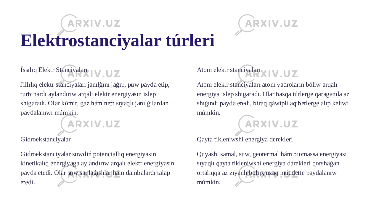 Elektrostanciyalar túrleri Íssılıq Elektr Stanciyaları Jillılıq elektr stanciyaları janılģını jaģıp, puw payda etip, turbinardı aylandırıw arqalı elektr energiyasın islep shigaradı. Olar kómir, gaz hám neft sıyaqlı janılǵılardan paydalanıwı múmkin. Atom elektr stanciyaları Atom elektr stanciyaları atom yadroların bóliw arqalı energiya islep shigaradı. Olar basqa túrlerge qaraganda az shıǵındı payda etedi, biraq qáwipli aqıbetlerge alıp keliwi múmkin. Gidroekstanciyalar Gidroekstanciyalar suwdiń potenciallıq energiyasın kinetikalıq energiyaga aylandırıw arqalı elektr energiyasın payda etedi. Olar suw saqlaǵıshlar hám dambalardı talap etedi. Qayta tikleniwshi energiya derekleri Quyash, samal, suw, geotermal hám biomassa energiyası sıyaqlı qayta tikleniwshi energiya dárekleri qorshaǵan ortalıqqa az zıyanlı bolıp, uzaq múddette paydalanıw múmkin. 