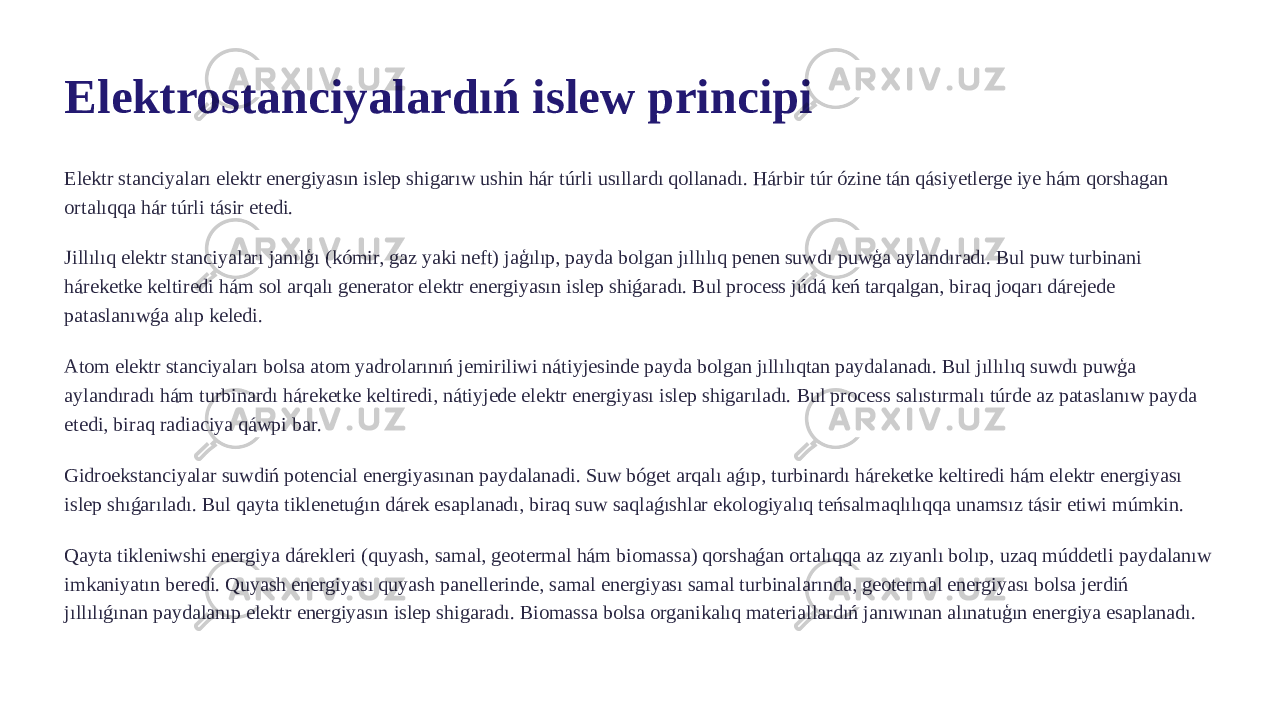 Elektrostanciyalardıń islew principi Elektr stanciyaları elektr energiyasın islep shigarıw ushin hár túrli usıllardı qollanadı. Hárbir túr ózine tán qásiyetlerge iye hám qorshagan ortalıqqa hár túrli tásir etedi. Jillılıq elektr stanciyaları janılģı (kómir, gaz yaki neft) jaģılıp, payda bolgan jıllılıq penen suwdı puwģa aylandıradı. Bul puw turbinani háreketke keltiredi hám sol arqalı generator elektr energiyasın islep shiǵaradı. Bul process júdá keń tarqalgan, biraq joqarı dárejede pataslanıwǵa alıp keledi. Atom elektr stanciyaları bolsa atom yadrolarınıń jemiriliwi nátiyjesinde payda bolgan jıllılıqtan paydalanadı. Bul jıllılıq suwdı puwģa aylandıradı hám turbinardı háreketke keltiredi, nátiyjede elektr energiyası islep shigarıladı. Bul process salıstırmalı túrde az pataslanıw payda etedi, biraq radiaciya qáwpi bar. Gidroekstanciyalar suwdiń potencial energiyasınan paydalanadi. Suw bóget arqalı aǵıp, turbinardı háreketke keltiredi hám elektr energiyası islep shıǵarıladı. Bul qayta tiklenetuǵın dárek esaplanadı, biraq suw saqlaǵıshlar ekologiyalıq teńsalmaqlılıqqa unamsız tásir etiwi múmkin. Qayta tikleniwshi energiya dárekleri (quyash, samal, geotermal hám biomassa) qorshaǵan ortalıqqa az zıyanlı bolıp, uzaq múddetli paydalanıw imkaniyatın beredi. Quyash energiyası quyash panellerinde, samal energiyası samal turbinalarında, geotermal energiyası bolsa jerdiń jıllılıǵınan paydalanıp elektr energiyasın islep shigaradı. Biomassa bolsa organikalıq materiallardıń janıwınan alınatuģın energiya esaplanadı. 