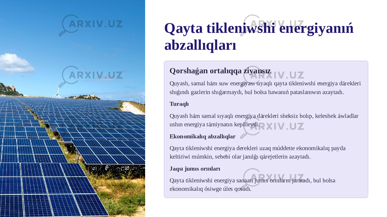 Qayta tikleniwshi energiyanıń abzallıqları Qorshaǵan ortalıqqa ziyansız Quyash, samal hám suw energiyası sıyaqlı qayta tikleniwshi energiya dárekleri shıǵındı gazlerin shıǵarmaydı, bul bolsa hawanıń pataslanıwın azaytadı. Turaqlı Quyash hám samal sıyaqlı energiya dárekleri sheksiz bolıp, keleshek áwladlar ushın energiya támiynatın kepilleydi. Ekonomikalıq abzallıqlar Qayta tikleniwshi energiya derekleri uzaq múddette ekonomikalıq payda keltiriwi múmkin, sebebi olar janılģı qárejetlerin azaytadı. Jaqsı jumıs orınları Qayta tikleniwshi energiya sanaatı jumıs orınların jaratadı, bul bolsa ekonomikalıq ósiwge úles qosadı. 