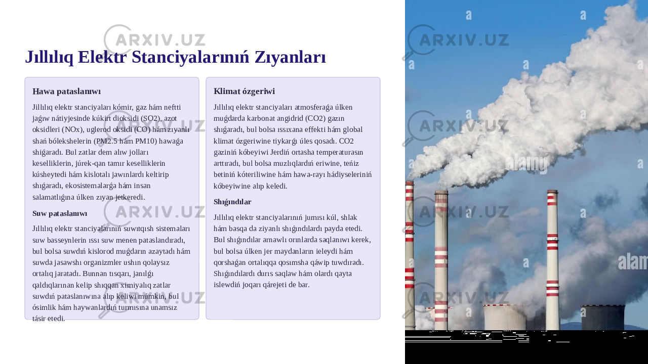 Jıllılıq Elektr Stanciyalarınıń Zıyanları Hawa pataslanıwı Jillılıq elektr stanciyaları kómir, gaz hám neftti jaǵıw nátiyjesinde kúkirt dioksidi (SO2), azot oksidleri (NOx), uglerod oksidi (CO) hám zıyanlı shań bólekshelerin (PM2.5 hám PM10) hawaǵa shiǵaradı. Bul zatlar dem alıw jolları keselliklerin, júrek-qan tamır keselliklerin kúsheytedi hám kislotalı jawınlardı keltirip shıǵaradı, ekosistemalarǵa hám insan salamatlıǵına úlken zıyan jetkeredi. Suw pataslanıwı Jıllılıq elektr stanciyalarınıń suwıtqısh sistemaları suw basseynlerin ıssı suw menen pataslandıradı, bul bolsa suwdıń kislorod muǵdarın azaytadı hám suwda jasawshı organizmler ushın qolaysız ortalıq jaratadı. Bunnan tısqarı, janılǵı qaldıqlarınan kelip shıqqan ximiyalıq zatlar suwdıń pataslanıwına alıp keliwi múmkin, bul ósimlik hám haywanlardıń turmısına unamsız tásir etedi. Klimat ózgeriwi Jıllılıq elektr stanciyaları atmosferaǵa úlken muǵdarda karbonat angidrid (CO2) gazın shıǵaradı, bul bolsa ıssıxana effekti hám global klimat ózgeriwine tiykarǵı úles qosadı. CO2 gaziniń kóbeyiwi Jerdiń ortasha temperaturasın arttıradı, bul bolsa muzlıqlardıń eriwine, teńiz betiniń kóteriliwine hám hawa-rayı hádiyseleriniń kóbeyiwine alıp keledi. Shıǵındılar Jıllılıq elektr stanciyalarınıń jumısı kúl, shlak hám basqa da ziyanlı shıǵındılardı payda etedi. Bul shıǵındılar arnawlı orınlarda saqlanıwı kerek, bul bolsa úlken jer maydanların ieleydi hám qorshaǵan ortalıqqa qosımsha qáwip tuwdıradı. Shıǵındılardı durıs saqlaw hám olardı qayta islewdiń joqarı qárejeti de bar. 