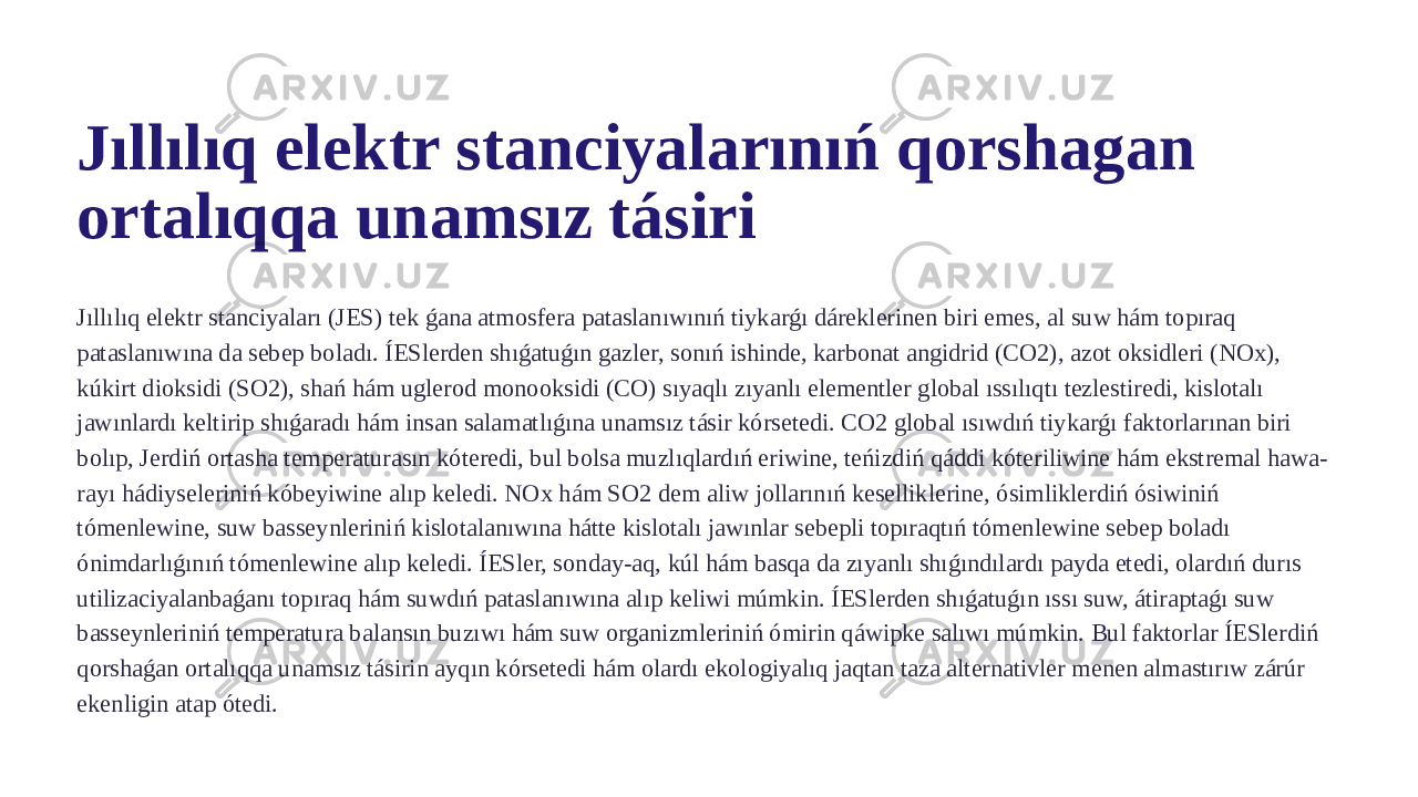 Jıllılıq elektr stanciyalarınıń qorshagan ortalıqqa unamsız tásiri Jıllılıq elektr stanciyaları (JES) tek ǵana atmosfera pataslanıwınıń tiykarǵı dáreklerinen biri emes, al suw hám topıraq pataslanıwına da sebep boladı. ÍESlerden shıǵatuǵın gazler, sonıń ishinde, karbonat angidrid (CO2), azot oksidleri (NOx), kúkirt dioksidi (SO2), shań hám uglerod monooksidi (CO) sıyaqlı zıyanlı elementler global ıssılıqtı tezlestiredi, kislotalı jawınlardı keltirip shıǵaradı hám insan salamatlıǵına unamsız tásir kórsetedi. CO2 global ısıwdıń tiykarǵı faktorlarınan biri bolıp, Jerdiń ortasha temperaturasın kóteredi, bul bolsa muzlıqlardıń eriwine, teńizdiń qáddi kóteriliwine hám ekstremal hawa- rayı hádiyseleriniń kóbeyiwine alıp keledi. NOx hám SO2 dem aliw jollarınıń keselliklerine, ósimliklerdiń ósiwiniń tómenlewine, suw basseynleriniń kislotalanıwına hátte kislotalı jawınlar sebepli topıraqtıń tómenlewine sebep boladı ónimdarlıǵınıń tómenlewine alıp keledi. ÍESler, sonday-aq, kúl hám basqa da zıyanlı shıǵındılardı payda etedi, olardıń durıs utilizaciyalanbaǵanı topıraq hám suwdıń pataslanıwına alıp keliwi múmkin. ÍESlerden shıǵatuǵın ıssı suw, átiraptaǵı suw basseynleriniń temperatura balansın buzıwı hám suw organizmleriniń ómirin qáwipke salıwı múmkin. Bul faktorlar ÍESlerdiń qorshaǵan ortalıqqa unamsız tásirin ayqın kórsetedi hám olardı ekologiyalıq jaqtan taza alternativler menen almastırıw zárúr ekenligin atap ótedi. 