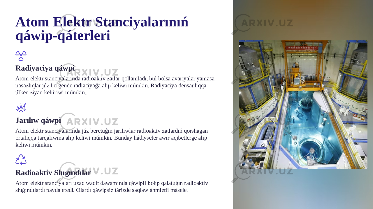 Atom Elektr Stanciyalarınıń qáwip-qáterleri Radiyaciya qáwpi Atom elektr stanciyalarında radioaktiv zatlar qollanıladı, bul bolsa avariyalar yamasa nasazlıqlar júz bergende radiaciyaǵa alıp keliwi múmkin. Radiyaciya densaulıqqa úlken ziyan keltiriwi múmkin.. Jarılıw qáwpi Atom elektr stanciyalarında júz beretuģın jarılıwlar radioaktiv zatlardıń qorshagan ortalıqqa tarqalıwına alıp keliwi múmkin. Bunday hádiyseler awır aqıbetlerge alıp keliwi múmkin. Radioaktiv Shıǵındılar Atom elektr stanciyaları uzaq waqit dawamında qáwipli bolıp qalatuģın radioaktiv shıǵındılardı payda etedi. Olardı qáwipsiz tárizde saqlaw áhmietli másele. 