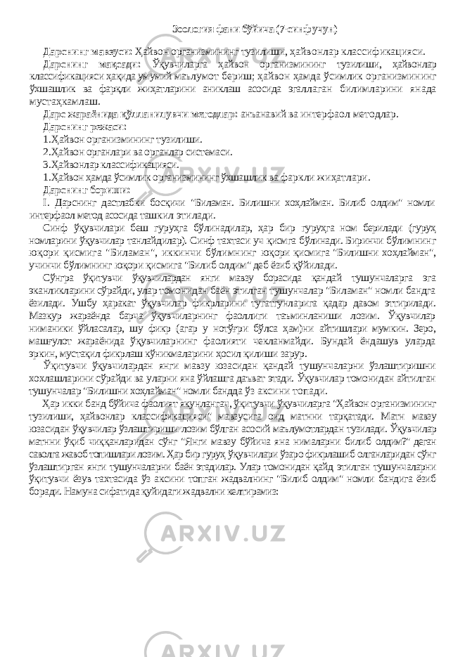 Зоология фани бўйича (7-синф учун) Дарснинг мавзуси: Ҳайвон организмининг тузилиши, ҳайвонлар классификацияси. Дарснинг мақсади: Ўқувчиларга ҳайвон организмининг тузилиши, ҳайвонлар классификацияси ҳақида умумий маъ лумот бериш; ҳайвон ҳамда ўсимлик организмининг ўхшашлик ва фарқли жиҳатларини аниклаш асосида эгал лаган билимларини янада мустаҳкамлаш. Дарс жараёнида қўлланилувчи методлар: анъанавий ва интерфаол методлар. Дарснинг режаси: 1. Ҳайвон организмининг тузилиши. 2. Ҳайвон органлари ва органлар системаси. 3. Ҳайвонлар классификацияси. 1. Ҳайвон ҳамда ўсимлик организмининг ўхшашлик ва фаркли жиҳатлари. Дарснинг бориши: I . Дарснинг дастлабки босқичи &#34;Биламан. Билишни хоҳлайман. Билиб олдим&#34; номли интерфаол метод асосида таш кил этилади. Синф ўқувчилари беш гуруҳга бўлинадилар, ҳар бир гуруҳга ном берилади (гуруҳ номларини ўқувчилар танлай дилар). Синф тахтаси уч қисмга бўлинади. Биринчи бўлим нинг юқори қисмига &#34;Биламан&#34;, иккинчи бўлимнинг юқори қисмига &#34;Билишни хоҳлайман&#34;, учинчи бўлимнинг юқори қисмига &#34;Билиб олдим&#34; деб ёзиб қўйилади. Сўнгра ўқитувчи ўқувчилардан янги мавзу борасида қан дай тушунчаларга эга эканликларини сўрайди, улар томо нидан баён этилган тушунчалар &#34;Биламан&#34; номли бандга ёзилади. Ушбу ҳаракат ўқувчилар фикрларини тугатгунла рига қадар давом эттирилади. Мазкур жараёнда барча ўқув чиларнинг фаоллиги таъминланиши лозим. Ўқувчилар ни маники ўйласалар, шу фикр (агар у нотўғри бўлса ҳам)ни айтишлари мумкин. Зеро, машғулот жараёнида ўқувчилар нинг фаолияти чекланмайди. Бундай ёндашув уларда эр кин, мустақил фикрлаш кўникмаларини ҳосил қилиши зарур. Ўқитувчи ўқувчилардан янги мавзу юзасидан қандай тушунчаларни ўзлаштиришни хохлашларини сўрайди ва уларни яна ўйлашга даъват этади. Ўқувчилар томонидан айтилган тушунчалар &#34;Билишни хоҳлайман&#34; номли бандда ўз аксини топади. Ҳар икки банд бўйича фаолият якунлангач, ўқитувчи ўқувчиларга &#34;Ҳайвон организмининг тузилиши, ҳайвонлар классификацияси&#34; мавзусига оид матнни тарқатади. Матн мавзу юзасидан ўқувчилар ўзлаштириши лозим бўлган асосий маълумотлардан тузилади. Ўқувчилар матнни ўқиб чиқ қанларидан сўнг &#34;Янги мавзу бўйича яна нималарни билиб олдим?&#34; деган саволга жавоб топишлари лозим. Ҳар бир гуруҳ ўқувчилари ўзаро фикрлашиб олганларидан сўнг ўзлаштир ган янги тушунчаларни баён этадилар. Улар томонидан қайд этилган тушунчаларни ўқитувчи ёзув тахтасида ўз аксини топган жадвалнинг &#34;Билиб олдим&#34; номли бандига ёзиб бо ради. Намуна сифатида қуйидаги жадвални келтирамиз: 