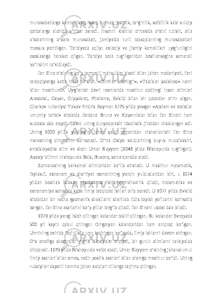 munosabatlarga kamtarlikka, izzat, hurmat, jasurlik, to’g’rilik, sofdillik kabi xulqiy qoidalarga alohida e’tibor beradi. Insonni kishilar o’rtasida o’zini tutishi, oila a’zolarining o’zaro munosabati, jamiyatda turli tabaqalarning munosabatlari maxsus yoritilgan. Tarbiyada aqliy: axloqiy va jismiy kamollikni uyg’unligini asoslashga harakat qilgan. Tarbiya bola tug’ilganidan boshlansagina samarali bo’lishini ta’kidlaydi. Ibn Sino o’zining ko’p tarmoqli mahsuldor bisoti bilan jahon madaniyati, fani taraqqiyotiga katta hissa qo’shdi. «Olimlar boshlig’i», «Tabiblar podshosi» nomi bilan mashhurdir. Uyg’onish davri rasmlarida mashhur qadimgi inson olimlari Arestotel, Gepen, Gippokrat, Pitolome, Evklid bilan bir qatordan o’rin olgan. Cherkov ruhoniysi Yakov Fridrix Reyman 1725 yilda yozgan «Ateizm va ateistlar umumiy tarixi» kitobida Jordano Bruno va Koperniklar bilan Ibn Sinoni ham xudosiz deb ataydi. Lekin uning dunyoqarashi idealistik jihatdan cheklangan edi. Uning 1000 yillik yubileyini jahon xalqi tomonidan nishonlanishi Ibn Sino merosining qimmatini ko’rsatadi. O’rta Osiyo xalqlarining buyuk mutafakkiri, entsiklopedist olim va shoir Umar Xayyom (1048 yilda Nishopurda tug’ilgan). Asosiy bilimni nishopurda Balx, Buxoro, samarqandda oladi. Zamonasining barkamol olimlaridan bo’lib etishadi. U mashhur matematik, faylasuf, astronom va she’riyat osmonining yorqin yulduzlaridan biri, u 1074 yildan boshlab Isfaxon rasadxonasi ishlariga rahbarlik qiladi, matematika va astronomiya sohasida katta ilmiy tadqiqod ishlari olib boradi. U 1077 yilda Evklid kitobidan bir necha geometrik shakllarni sharhlab ildiz topish yo’llarini ko’rsatib bergan. Ibn Sino asarlarini ko’p yillar targ’ib qiladi. Ibn Sinoni ustozi deb biladi. 1079 yilda yangi isloh qilingan kalendar taklif qilingan. Bu kalendar Evropada 500 yil keyin qabul qilingan Grigoryan kalendaridan ham aniqroq bo’lgan. Umrining oxirida faqirlikda umr kechirgan bo’lsada, ilmiy ishlarni davom ettirgan. O’z atrofiga shogirdlar yig’ib lektsiyalar o’qiydi, bir guruh olimlarni tarbiyalab chiqaradi. 1123 yilda Nishopurda vafot etadi. Umar Xayyom o’zining jahonshumul ilmiy asarlari bilan emas, nodir poetik asarlari bilan olamga mashhur bo’ldi. Uning ruboiylari deyarli hamma jahon xalqlari tillariga tarjima qilingan. 