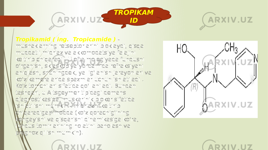 Tropikamid ( ing. Tropicamide ) - mushaklarning retseptorlarini bloklaydi, qisqa muddatli midriaz va akkomodatsiya falajini keltirib chiqaradi . U oftalmologiyada fundusni o&#39;rganish, skiaskopiya yordamida refraksiyani aniqlash, shuningdek, yallig&#39;lanish jarayonlari va ko&#39;z kameralarida spazmlar uchun ishlatiladi . Ko&#39;z tomchilari sifatida qo&#39;llaniladi. Bundan tashqari, u Altsgeymer tipidagi demans diagnostikasida, muskarinik bloker sifatida ishlatilishi mumkin - midriazni keltirib chiqaradigan modda (ko&#39;z qorachig&#39;ining kengayishi va qisqarishi dinamikasiga ko&#39;ra, fundus tomirlarining holatini baholash va prognoz qilish mumkin). TROPIKAM ID 