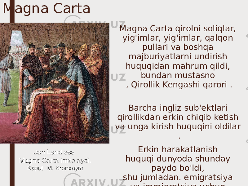 Magna Carta Magna Carta qirolni soliqlar, yig&#39;imlar, yig&#39;imlar, qalqon pullari va boshqa majburiyatlarni undirish huquqidan mahrum qildi, bundan mustasno , Qirollik Kengashi qarori . Barcha ingliz sub&#39;ektlari qirollikdan erkin chiqib ketish va unga kirish huquqini oldilar . Erkin harakatlanish huquqi dunyoda shunday paydo bo&#39;ldi, shu jumladan. emigratsiya va immigratsiya uchun.Jon Landless Magna Carta imzolaydi. Kaput. M. Kronxaym 