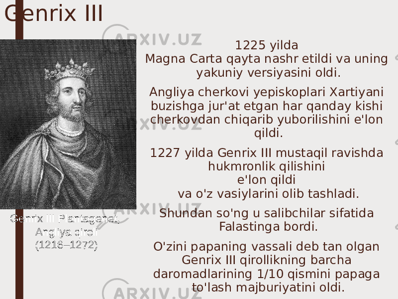 Genrix III 1225 yilda Magna Carta qayta nashr etildi va uning yakuniy versiyasini oldi. Angliya cherkovi yepiskoplari Xartiyani buzishga jur&#39;at etgan har qanday kishi cherkovdan chiqarib yuborilishini e&#39;lon qildi. 1227 yilda Genrix III mustaqil ravishda hukmronlik qilishini e&#39;lon qildi va o&#39;z vasiylarini olib tashladi. Shundan so&#39;ng u salibchilar sifatida Falastinga bordi. O&#39;zini papaning vassali deb tan olgan Genrix III qirollikning barcha daromadlarining 1/10 qismini papaga to&#39;lash majburiyatini oldi.Genrix III Plantagenet, Angliya qiroli (1216–1272) 