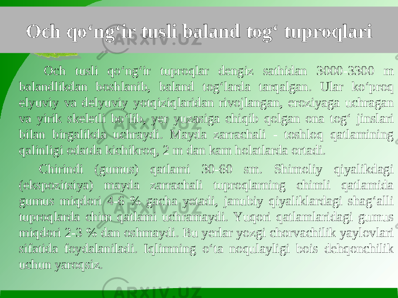 Och qo‘ng‘ir tusli baland tog‘ tuproqlari Och tusli qo‘ng‘ir tuproqlar dengiz sathidan 3000-3300 m balandlikdan boshlanib, baland tog‘larda tarqalgan. Ular ko‘proq elyuviy va delyuviy yotqiziqlaridan rivojlangan, eroziyaga uchragan va yirik skeletli bo‘lib, yer yuzasiga chiqib qolgan ona tog‘ jinslari bilan birgalikda uchraydi. Mayda zarrachali - toshloq qatlamining qalinligi odatda kichikroq, 2 m dan kam holatlarda ortadi. Chirindi (gumus) qatlami 30-60 sm. Shimoliy qiyalikdagi (ekspozitsiya) mayda zarrachali tuproqlarning chimli qatlamida gumus miqdori 4-6 % gacha yetadi, janubiy qiyaliklardagi shag‘alli tuproqlarda chim qatlami uchramaydi. Yuqori qatlamlaridagi gumus miqdori 2-3 % dan oshmaydi. Bu yerlar yozgi chorvachilik yaylovlari sifatida foydalaniladi. Iqlimning o‘ta noqulayligi bois dehqonchilik uchun yaroqsiz. 