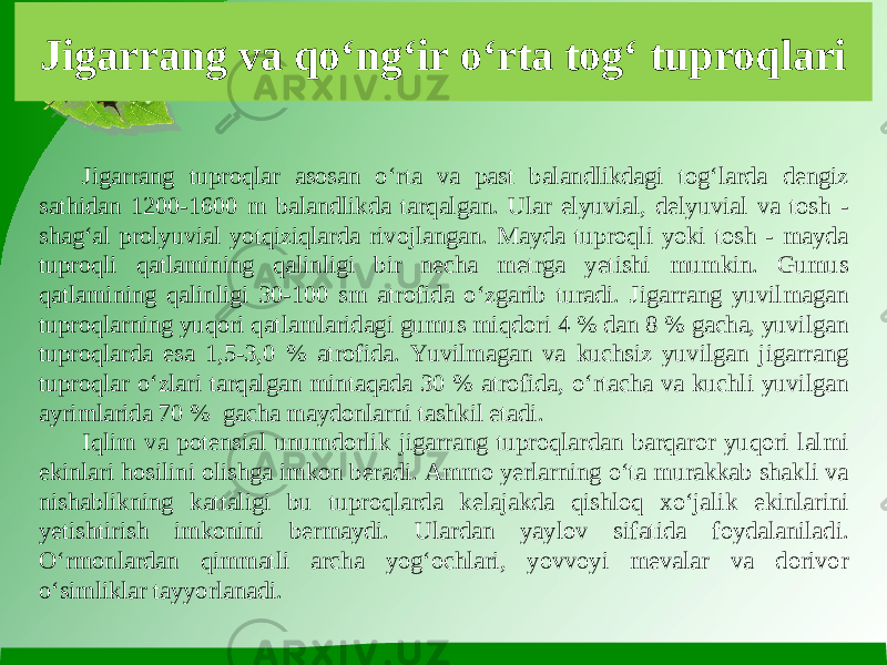 Jigarrang va qo‘ng‘ir o‘rta tog‘ tuproqlari Jigarrang tuproqlar asosan o‘rta va past balandlikdagi tog‘larda dengiz sathidan 1200-1600 m balandlikda tarqalgan. Ular elyuvial, delyuvial va tosh - shag‘al prolyuvial yotqiziqlarda rivojlangan. Mayda tuproqli yoki tosh - mayda tuproqli qatlamining qalinligi bir necha metrga yetishi mumkin. Gumus qatlamining qalinligi 30-100 sm atrofida o‘zgarib turadi. Jigarrang yuvilmagan tuproqlarning yuqori qatlamlaridagi gumus miqdori 4 % dan 8 % gacha, yuvilgan tuproqlarda esa 1,5-3,0 % atrofida. Yuvilmagan va kuchsiz yuvilgan jigarrang tuproqlar o‘zlari tarqalgan mintaqada 30 % atrofida, o‘rtacha va kuchli yuvilgan ayrimlarida 70 % gacha maydonlarni tashkil etadi. Iqlim va potensial unumdorlik jigarrang tuproqlardan barqaror yuqori lalmi ekinlari hosilini olishga imkon beradi. Ammo yerlarning o‘ta murakkab shakli va nishablikning kattaligi bu tuproqlarda kelajakda qishloq xo‘jalik ekinlarini yetishtirish imkonini bermaydi. Ulardan yaylov sifatida foydalaniladi. O‘rmonlardan qimmatli archa yog‘ochlari, yovvoyi mevalar va dorivor o‘simliklar tayyorlanadi. 