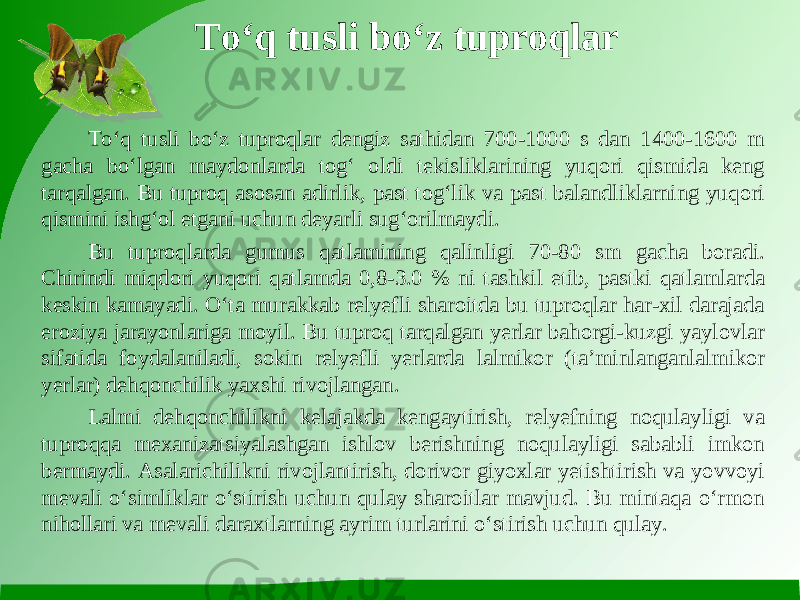 To‘q tusli bo‘z tuproqlar To‘q tusli bo‘z tuproqlar dengiz sathidan 700-1000 s dan 1400-1600 m gacha bo‘lgan maydonlarda tog‘ oldi tekisliklarining yuqori qismida keng tarqalgan. Bu tuproq asosan adirlik, past tog‘lik va past balandliklarning yuqori qismini ishg‘ol etgani uchun deyarli sug‘orilmaydi. Bu tuproqlarda gumus qatlamining qalinligi 70-80 sm gacha boradi. Chirindi miqdori yuqori qatlamda 0,8-3.0 % ni tashkil etib, pastki qatlamlarda keskin kamayadi. O‘ta murakkab relyefli sharoitda bu tuproqlar har-xil darajada eroziya jarayonlariga moyil. Bu tuproq tarqalgan yerlar bahorgi-kuzgi yaylovlar sifatida foydalaniladi, sokin relyefli yerlarda lalmikor (ta’minlanganlalmikor yerlar) dehqonchilik yaxshi rivojlangan. Lalmi dehqonchilikni kelajakda kengaytirish, relyefning noqulayligi va tuproqqa mexanizatsiyalashgan ishlov berishning noqulayligi sababli imkon bermaydi. Asalarichilikni rivojlantirish, dorivor giyoxlar yetishtirish va yovvoyi mevali o‘simliklar o‘stirish uchun qulay sharoitlar mavjud. Bu mintaqa o‘rmon nihollari va mevali daraxtlarning ayrim turlarini o‘stirish uchun qulay. 