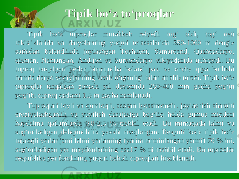 Tipik bo‘z to‘proqlar Tipik bo‘z tuproqlar murakkab relyefli tog‘ oldi, tog‘ osti tekisliklarida va daryolarning yuqori terassalarida 350-1000 m dengiz sathidan balandlikda joylashgan Toshkent, Samarqand, Qashqadaryo, qisman, Namangan, Andijon va Surxondaryo viloyatlarida uchraydi. Bu tuproq tarqalgan yerlar birmuncha baland past va ancha qiya bo‘lishi hamda daryo vodiylarining kesib o‘tganligi bilan ajralib turadi. Tipik bo‘z tuproqlar tarqalgan zonada yil davomida 250-400 mm gacha yog‘in yog‘ib, tuproq qatlami 1,5 m gacha namlanadi. Tuproqlari loyli va qumloqli, asosan lyossimondir. joylashish sharoiti eroziyalashganlik va yuvilish darajasiga bog‘liq holda gumus miqdori haydalma qatlamlarda 0,8-2,5 % tashkil etadi. Bu mintaqada lalmi va sug‘oriladigan dehqonchilik yaxshi rivojlangan. Respublikada tipik bo‘z tuproqli yerlar jami lalmi yerlarning (yarim ta’minlangan yarmi) 70 % ini, sug‘oriladigan yer maydonlarining esa17 % ni tashkil etadi. Bu tuproqlar respublika yer fondining yuqori baholi tuproqlari hisoblanadi. 