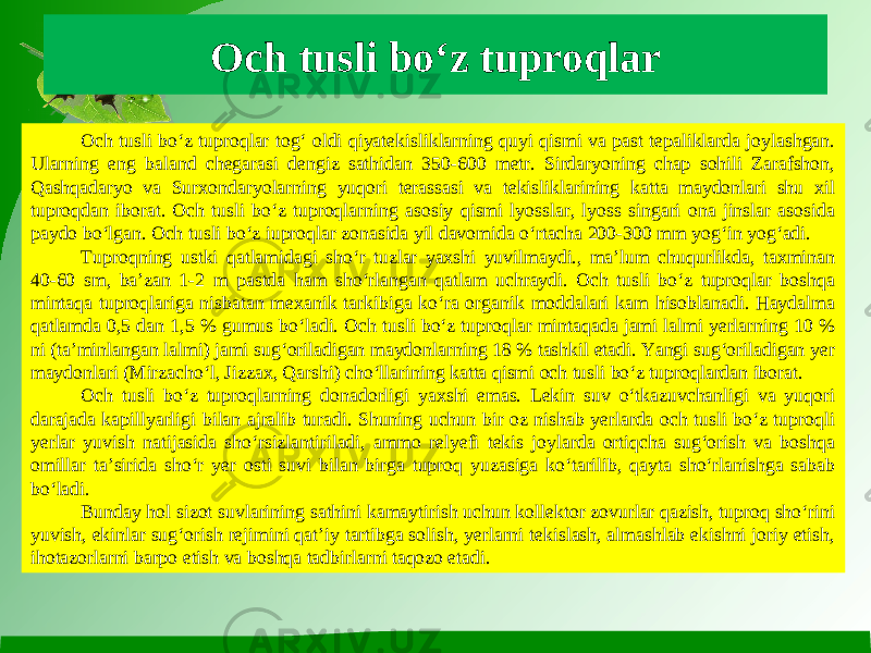 Och tusli bo‘z tuproqlar Och tusli bo‘z tuproqlar tog‘ oldi qiyatekisliklarning quyi qismi va past tepaliklarda joylashgan. Ularning eng baland chegarasi dengiz sathidan 350-600 metr. Sirdaryoning chap sohili Zarafshon, Qashqadaryo va Surxondaryolarning yuqori terassasi va tekisliklarining katta maydonlari shu xil tuproqdan iborat. Och tusli bo‘z tuproqlarning asosiy qismi lyosslar, lyoss singari ona jinslar asosida paydo bo‘lgan. Och tusli bo‘z iuproqlar zonasida yil davomida o‘rtacha 200-300 mm yog‘in yog‘adi. Tuproqning ustki qatlamidagi sho‘r tuzlar yaxshi yuvilmaydi., ma’lum chuqurlikda, taxminan 40-60 sm, ba’zan 1-2 m pastda ham sho‘rlangan qatlam uchraydi. Och tusli bo‘z tuproqlar boshqa mintaqa tuproqlariga nisbatan mexanik tarkibiga ko‘ra organik moddalari kam hisoblanadi. Haydalma qatlamda 0,5 dan 1,5 % gumus bo‘ladi. Och tusli bo‘z tuproqlar mintaqada jami lalmi yerlarning 10 % ni (ta’minlangan lalmi) jami sug‘oriladigan maydonlarning 18 % tashkil etadi. Yangi sug‘oriladigan yer maydonlari (Mirzacho‘l, Jizzax, Qarshi) cho‘llarining katta qismi och tusli bo‘z tuproqlardan iborat. Och tusli bo‘z tuproqlarning donadorligi yaxshi emas. Lekin suv o‘tkazuvchanligi va yuqori darajada kapillyarligi bilan ajralib turadi. Shuning uchun bir oz nishab yerlarda och tusli bo‘z tuproqli yerlar yuvish natijasida sho‘rsizlantiriladi, ammo relyefi tekis joylarda ortiqcha sug‘orish va boshqa omillar ta’sirida sho‘r yer osti suvi bilan birga tuproq yuzasiga ko‘tarilib, qayta sho‘rlanishga sabab bo‘ladi. Bunday hol sizot suvlarining sathini kamaytirish uchun kollektor zovurlar qazish, tuproq sho‘rini yuvish, ekinlar sug‘orish rejimini qat’iy tartibga solish, yerlarni tekislash, almashlab ekishni joriy etish, ihotazorlarni barpo etish va boshqa tadbirlarni taqozo etadi. 