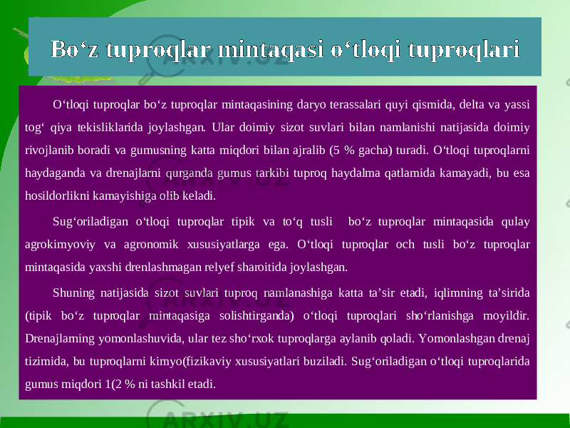 Bo‘z tuproqlar mintaqasi o‘tloqi tuproqlari O‘tloqi tuproqlar bo‘z tuproqlar mintaqasining daryo terassalari quyi qismida, delta va yassi tog‘ qiya tekisliklarida joylashgan. Ular doimiy sizot suvlari bilan namlanishi natijasida doimiy rivojlanib boradi va gumusning katta miqdori bilan ajralib (5 % gacha) turadi. O‘tloqi tuproqlarni haydaganda va drenajlarni qurganda gumus tarkibi tuproq haydalma qatlamida kamayadi, bu esa hosildorlikni kamayishiga olib keladi. Sug‘oriladigan o‘tloqi tuproqlar tipik va to‘q tusli bo‘z tuproqlar mintaqasida qulay agrokimyoviy va agronomik xususiyatlarga ega. O‘tloqi tuproqlar och tusli bo‘z tuproqlar mintaqasida yaxshi drenlashmagan relyef sharoitida joylashgan. Shuning natijasida sizot suvlari tuproq namlanashiga katta ta’sir etadi, iqlimning ta’sirida (tipik bo‘z tuproqlar mintaqasiga solishtirganda) o‘tloqi tuproqlari sho‘rlanishga moyildir. Drenajlarning yomonlashuvida, ular tez sho‘rxok tuproqlarga aylanib qoladi. Yomonlashgan drenaj tizimida, bu tuproqlarni kimyo(fizikaviy xususiyatlari buziladi. Sug‘oriladigan o‘tloqi tuproqlarida gumus miqdori 1(2 % ni tashkil etadi. 