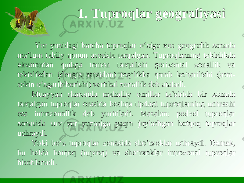 1. Tuproqlar geografiyasi Yer yuzidagi barcha tuproqlar o‘ziga xos geografik zonada ma’lum tabiiy qonun asosida tarqalgan. Tuproqlarning tekislikda ekvatordan qutbga tomon tarqalishi gorizontal zonallik va tekislikdan (dengiz satxidan) tog‘likka qarab ko‘tarilishi (asta- sekin o‘zgarib borishi) vertikal zonallik deb ataladi. Muayyan sharoitda mahalliy omillar ta’sirida bir zonada tarqalgan tuproqlar orasida boshqa tipdagi tuproqlarning uchrashi esa introzonallik deb yuritiladi. Masalan: podzol tuproqlar zonasida suv yer yuzasiga yaqin joylashgan botqoq tuproqlar uchraydi. Yoki bo‘z tuproqlar zonasida sho‘rxoklar uchraydi. Demak, bu holda botqoq (tuproq) va sho‘rxoklar introzonal tuproqlar hisoblanadi. 