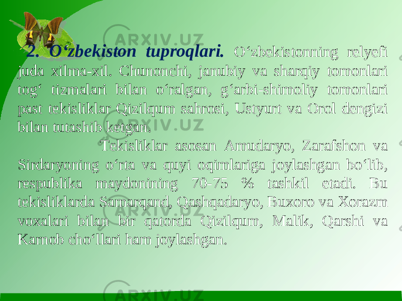  2. O‘zbekiston tuproqlari. O‘zbekistonning relyefi juda xilma-xil. Chunonchi, janubiy va sharqiy tomonlari tog‘ tizmalari bilan o‘ralgan, g‘arbi-shimoliy tomonlari past tekisliklar Qizilqum sahrosi, Ustyurt va Orol dengizi bilan tutashib ketgan. Tekisliklar asosan Amudaryo, Zarafshon va Sirdaryoning o‘rta va quyi oqimlariga joylashgan bo‘lib, respublika maydonining 70-75 % tashkil etadi. Bu tekisliklarda Samarqand, Qashqadaryo, Buxoro va Xorazm voxalari bilan bir qatorda Qizilqum, Malik, Qarshi va Karnob cho‘llari ham joylashgan. 